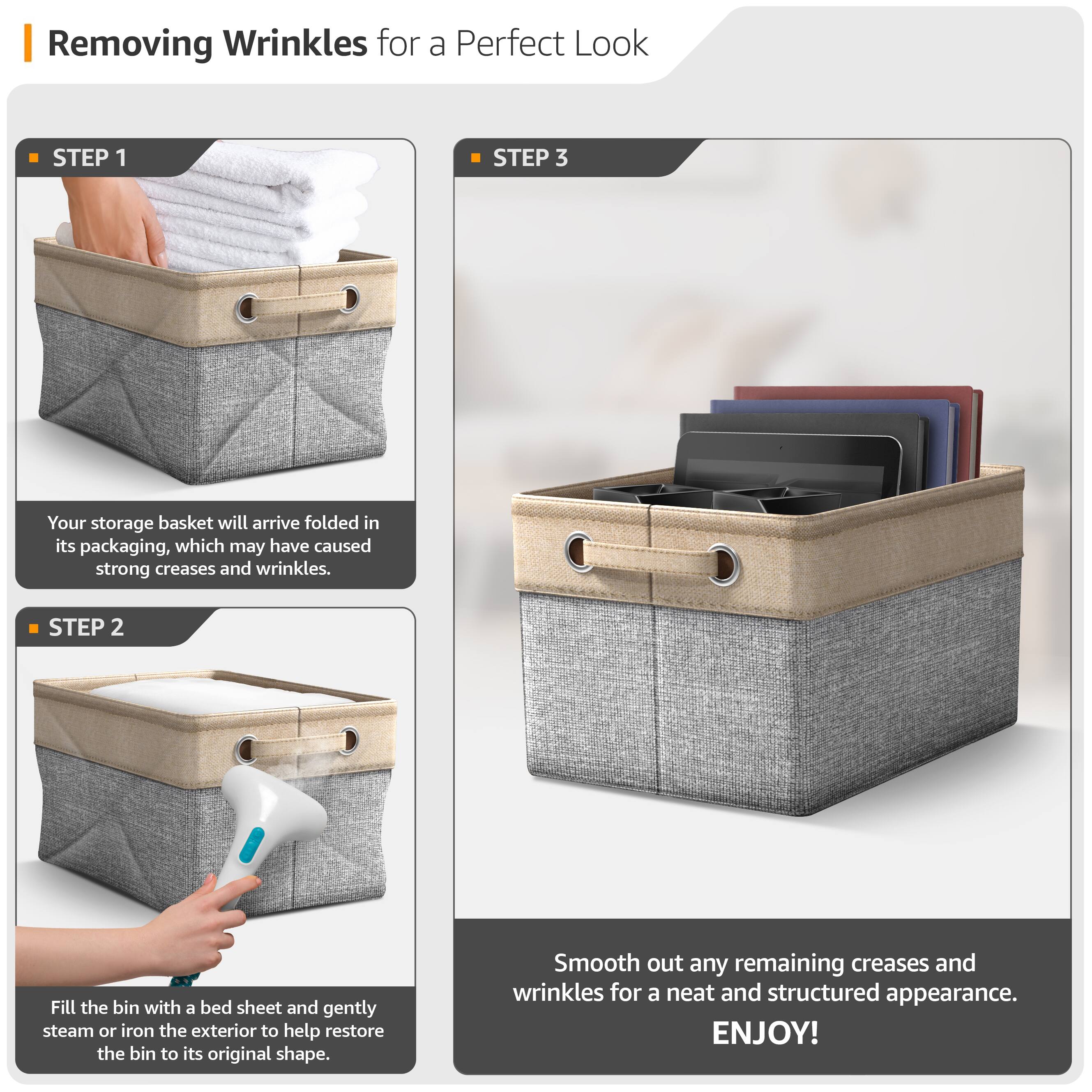 Removing Wrinkles for a Perfect Look

**STEP 1**  
Your storage basket will arrive folded in its packaging, which may have caused strong creases and wrinkles.

**STEP 2**  
Fill the bin with a bed sheet and gently steam or iron the exterior to help restore the bin to its original shape.

**STEP 3**  
Smooth out any remaining creases and wrinkles for a neat and structured appearance.

ENJOY!