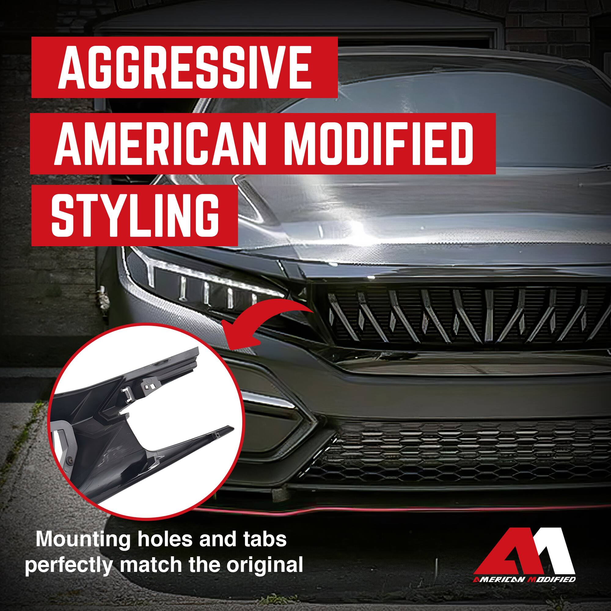 AGGRESSIVE AMERICAN MODIFIED STYLING

Mounting holes and tabs perfectly match the original

AMERICAN MODIFIED