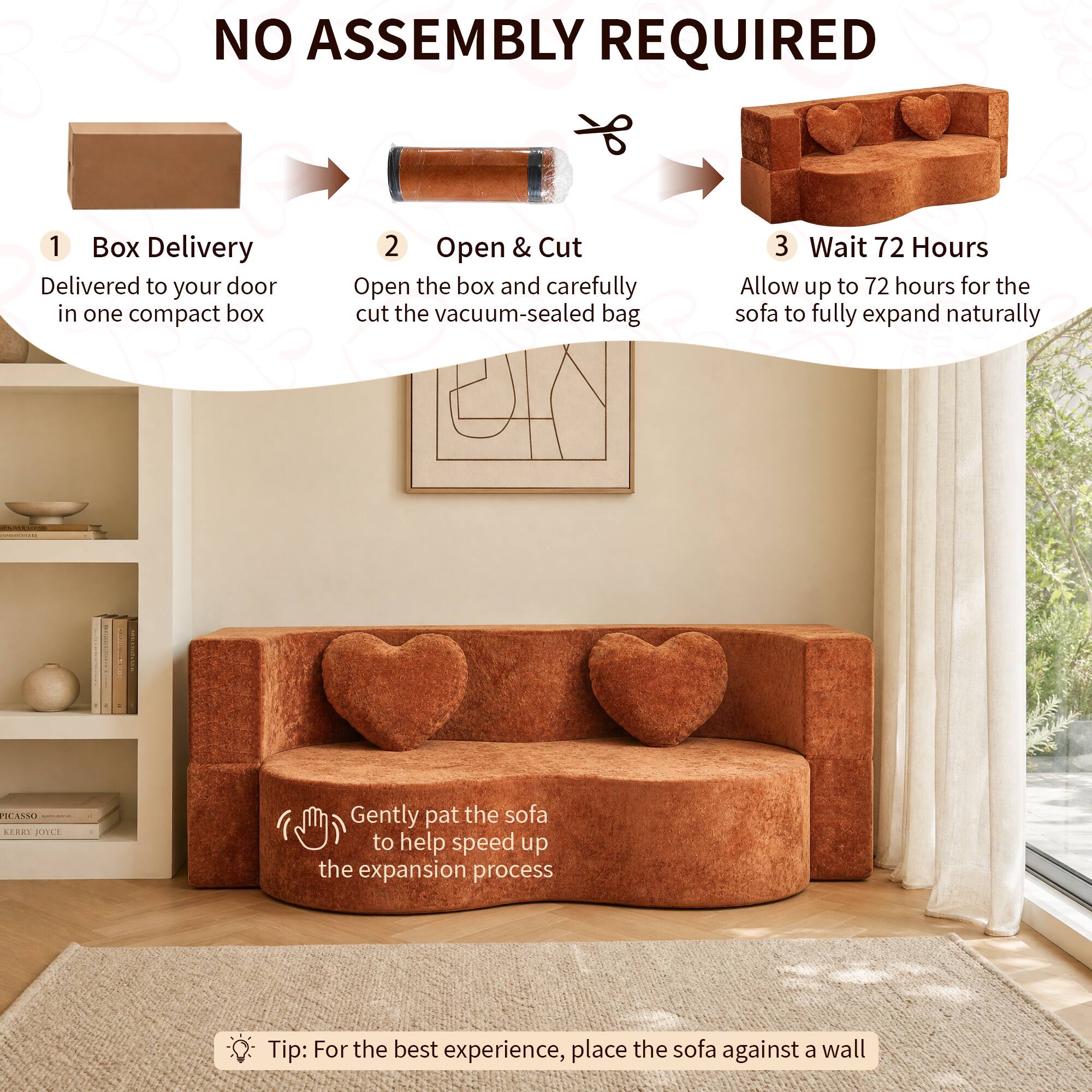 NO ASSEMBLY REQUIRED

1. Box Delivery
   - Delivered to your door in one compact box

2. Open & Cut
   - Open the box and carefully cut the vacuum-sealed bag

3. Wait 72 Hours
   - Allow up to 72 hours for the sofa to fully expand naturally

Tip: Gently pat the sofa to help speed up the expansion process

Tip: For the best experience, place the sofa against a wall