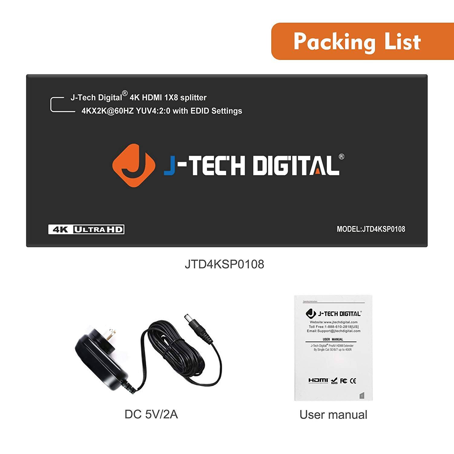 Packing List

J-Tech Digital® 4K HDMI 1x8 splitter  
4Kx2K@60HZ YUV4:2:0 with EDID Settings

J-TECH DIGITAL®  
4K ULTRA HD  
MODEL: JTD4KSP0108  
JTD4KSP0108

DC 5V/2A

User manual

J-TECH DIGITAL®  
Website: www.jtechdigital.com  
Email: Support@jtechdigital.com  
USER MANUAL  
J-Tech Digital® HDMI Splitter  
By Single Cable 5.676 to 4000

HDMI  
FC  
CE