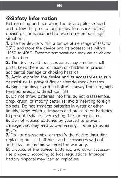 **Safety Information**

Before using and operating the device, please read and follow the precautions below to ensure optimal device performance and to avoid dangers or illegal situations.

1. Use the device within a temperature range of 0°C to 35°C and store the device and its accessories within -10°C to 40°C. Extreme temperatures may cause device malfunction.

2. The device and its accessories may contain small parts. Keep them out of reach of children to prevent accidental damage or choking hazards.

3. Avoid exposing the device and its accessories to rain or moisture to prevent fire or electric shock hazards.

4. Keep the device and its batteries away from fire, high temperatures, and direct sunlight.

5. Do not throw batteries into fire; do not disassemble, drop, crush, or modify batteries; avoid inserting foreign objects. Do not immerse batteries in water or other liquids; avoid external impacts and pressure on batteries to prevent leakage, overheating, fire, or explosion.

6. Do not replace batteries if the device (including damage that may lead to overheating, fire, or personal injury.

7. Do not disassemble or modify the device (including replacing built-in batteries) and other accessories without authorization, as this will void the warranty.

8. Dispose