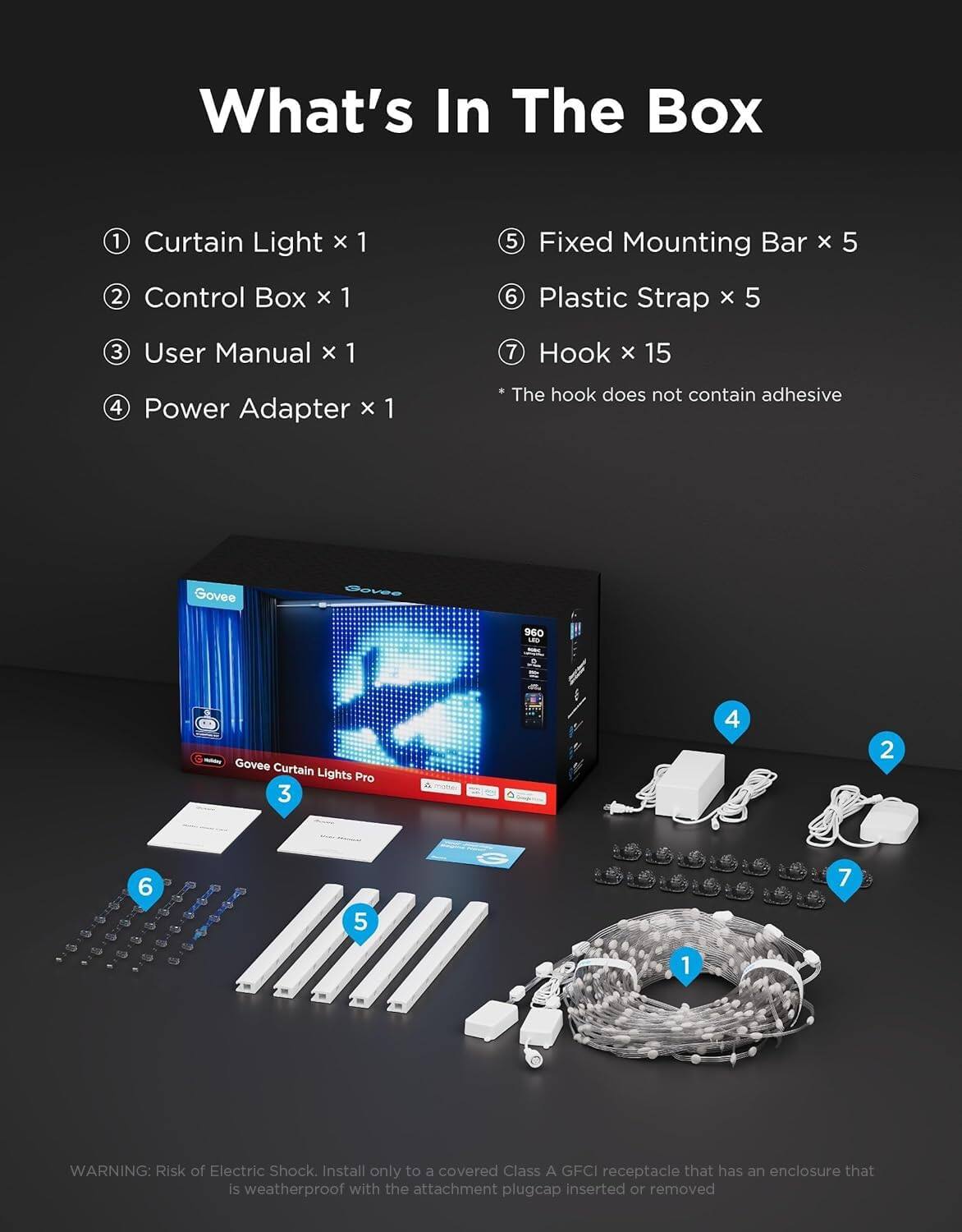 What's In The Box

1 Curtain Light x 1
2 Control Box x 1
3 User Manual x 1
4 Power Adapter x 1
5 Fixed Mounting Bar x 5
6 Plastic Strap x 5
7 Hook x 15

* The hook does not contain adhesive

Govee
Govee
960 LED
Govee Curtain Lights Pro 3

WARNING: Risk of Electric Shock. Install only to a covered Class A GFCI receptacle that has an enclosure that is weatherproof with the attachment plugcap inserted or removed