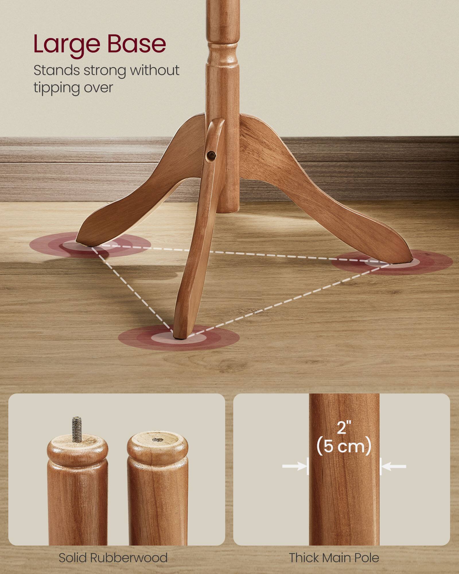 Large Base  
Stands strong without tipping over  

Solid Rubberwood  

2" (5 cm)  
Thick Main Pole