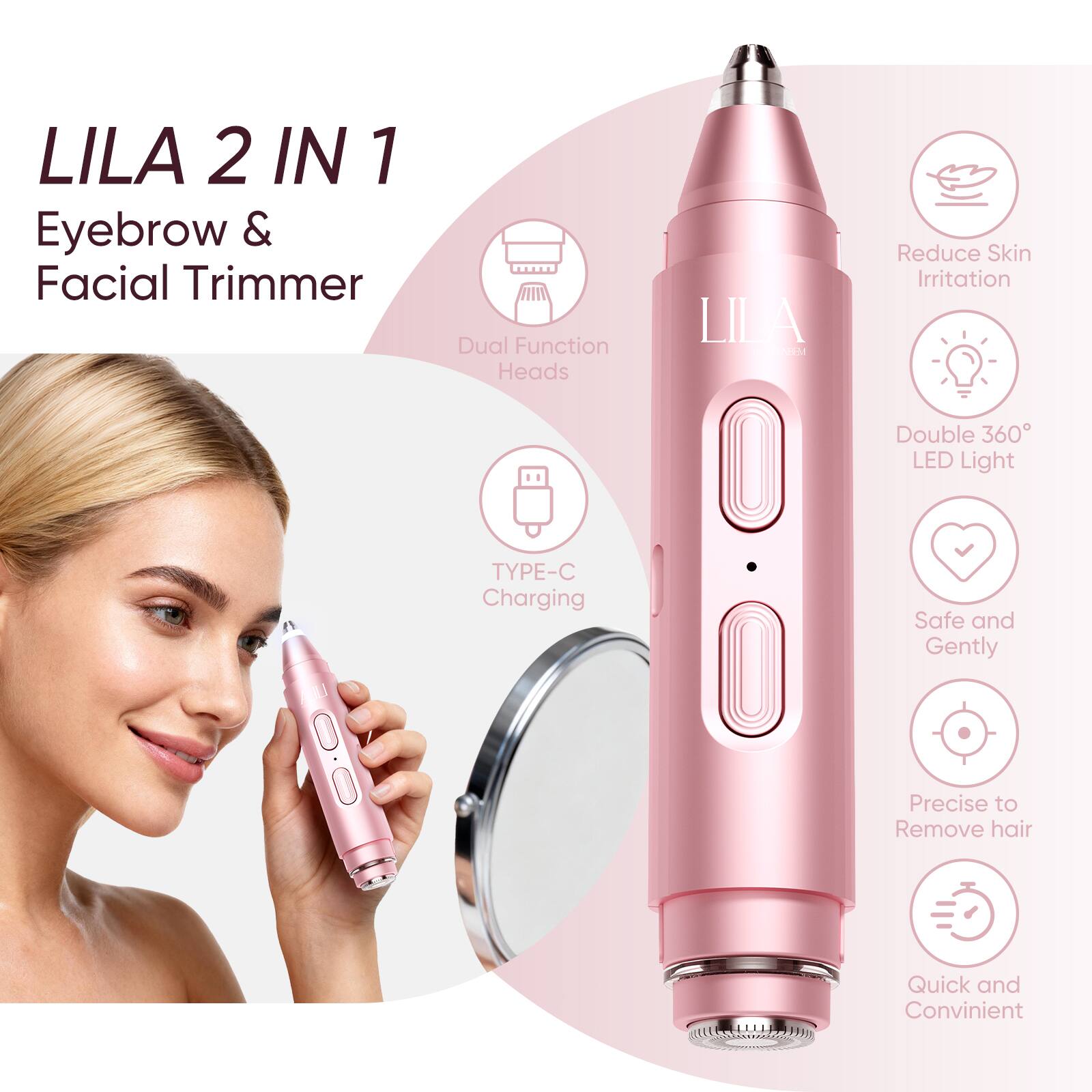 LILA 2 IN 1  
Eyebrow & Facial Trimmer  

- Dual Function Heads  
- TYPE-C Charging  
- Reduce Skin Irritation  
- Double 360° LED Light  
- Safe and Gentle  
- Precise to Remove Hair  
- Quick and Convenient