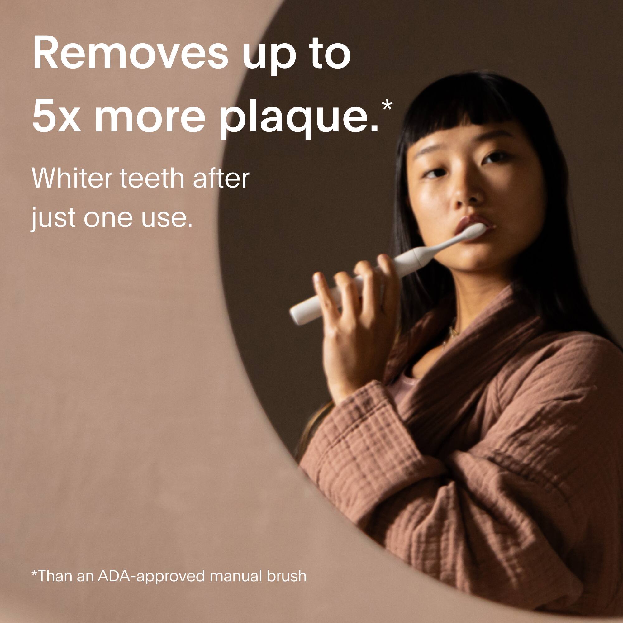 Removes up to 5x more plaque.*  
Whiter teeth after just one use.  

*Than an ADA-approved manual brush