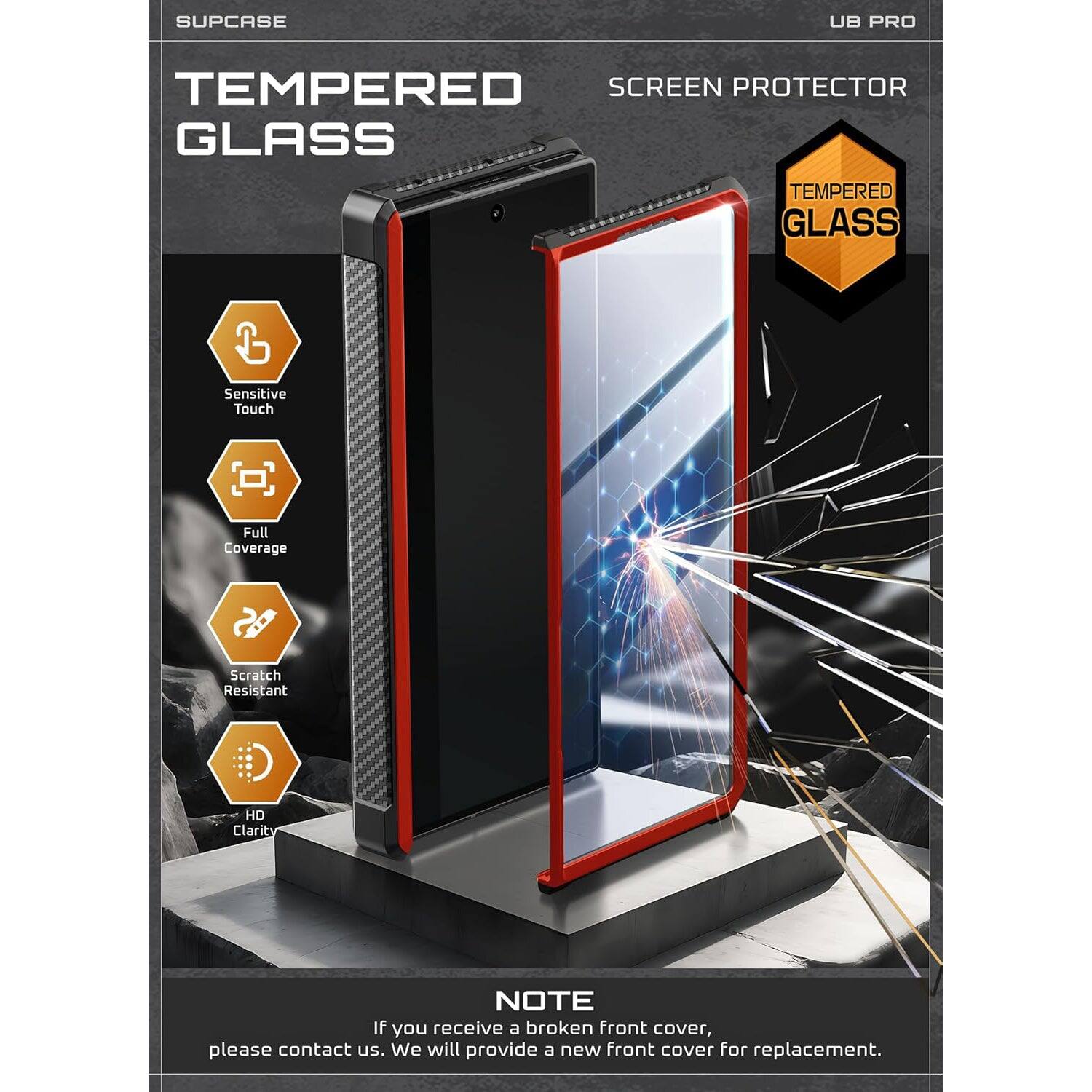 SUPCASE UB PRO TEMPERED SCREEN PROTECTOR GLASS TEMPERED GLASS Sensitive Touch Full Coverage Scratch Resistant HD Clarity NOTE If you receive a broken front cover, please contact us. We will provide a new front cover for replacement.