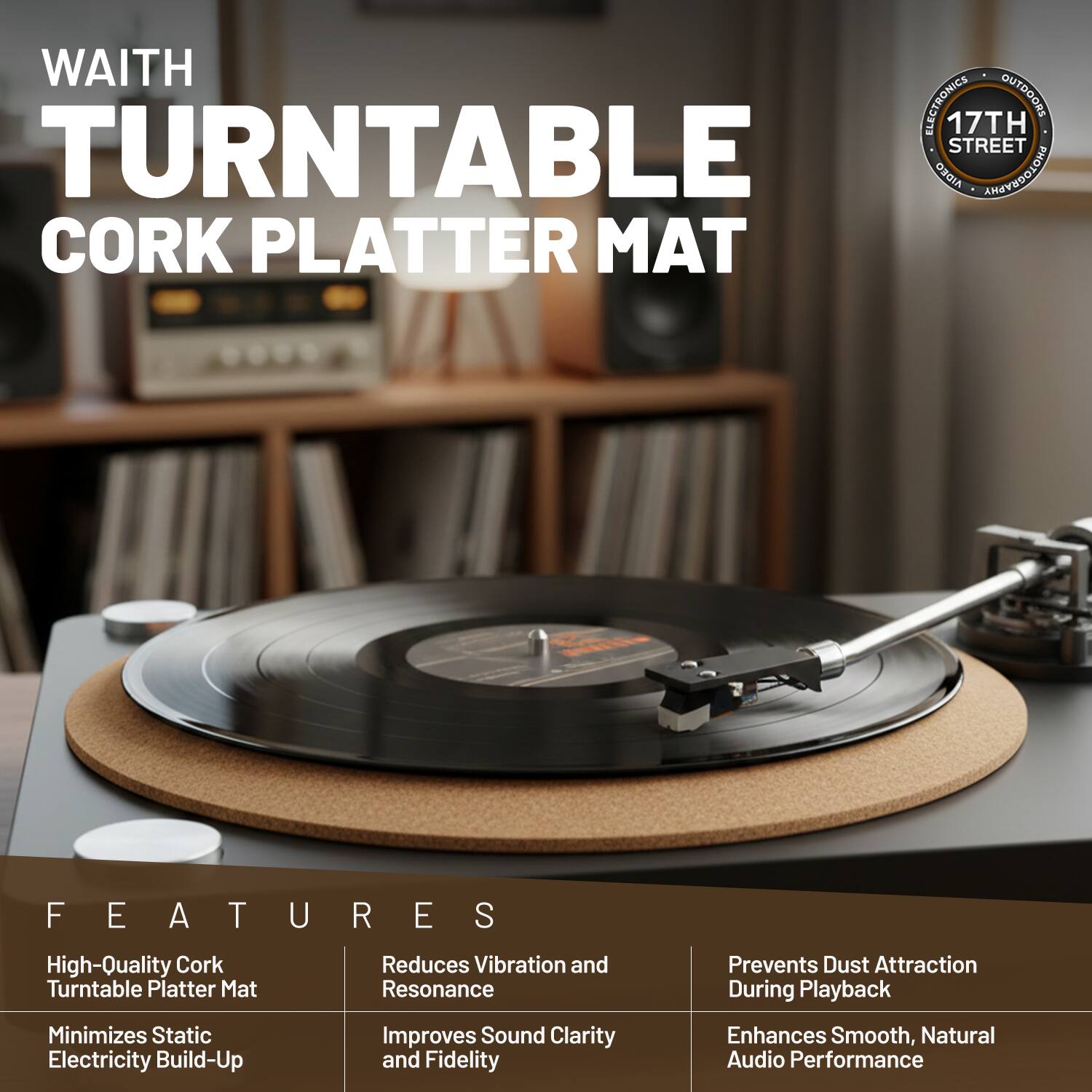 WAITH ELECTRONICS OUTDOORS  
17TH STREET ORGIA ANAYEOGIGHA  
CORK PLATTER MAT  

FEATURES  
- High-Quality Cork Turntable Platter Mat  
- Reduces Vibration and Resonance  
- Minimizes Static Electricity Build-Up  
- Improves Sound Clarity and Fidelity  
- Prevents Dust Attraction During Playback  
- Enhances Smooth, Natural Audio Performance