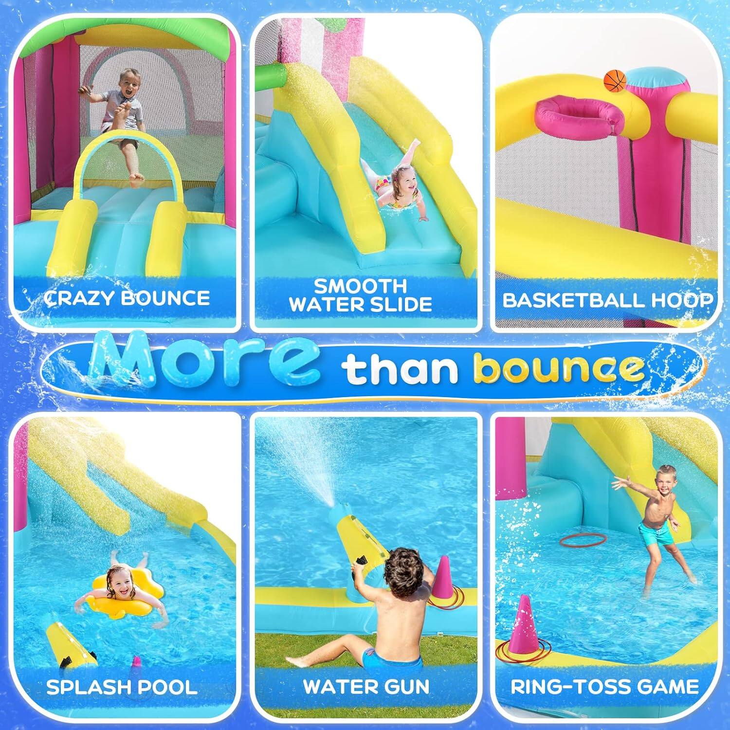 CRAZY BOUNCE  
SMOOTH WATER SLIDE  
BASKETBALL HOOP  
More than bounce  
SPLASH POOL  
WATER GUN  
RING-TOSS GAME