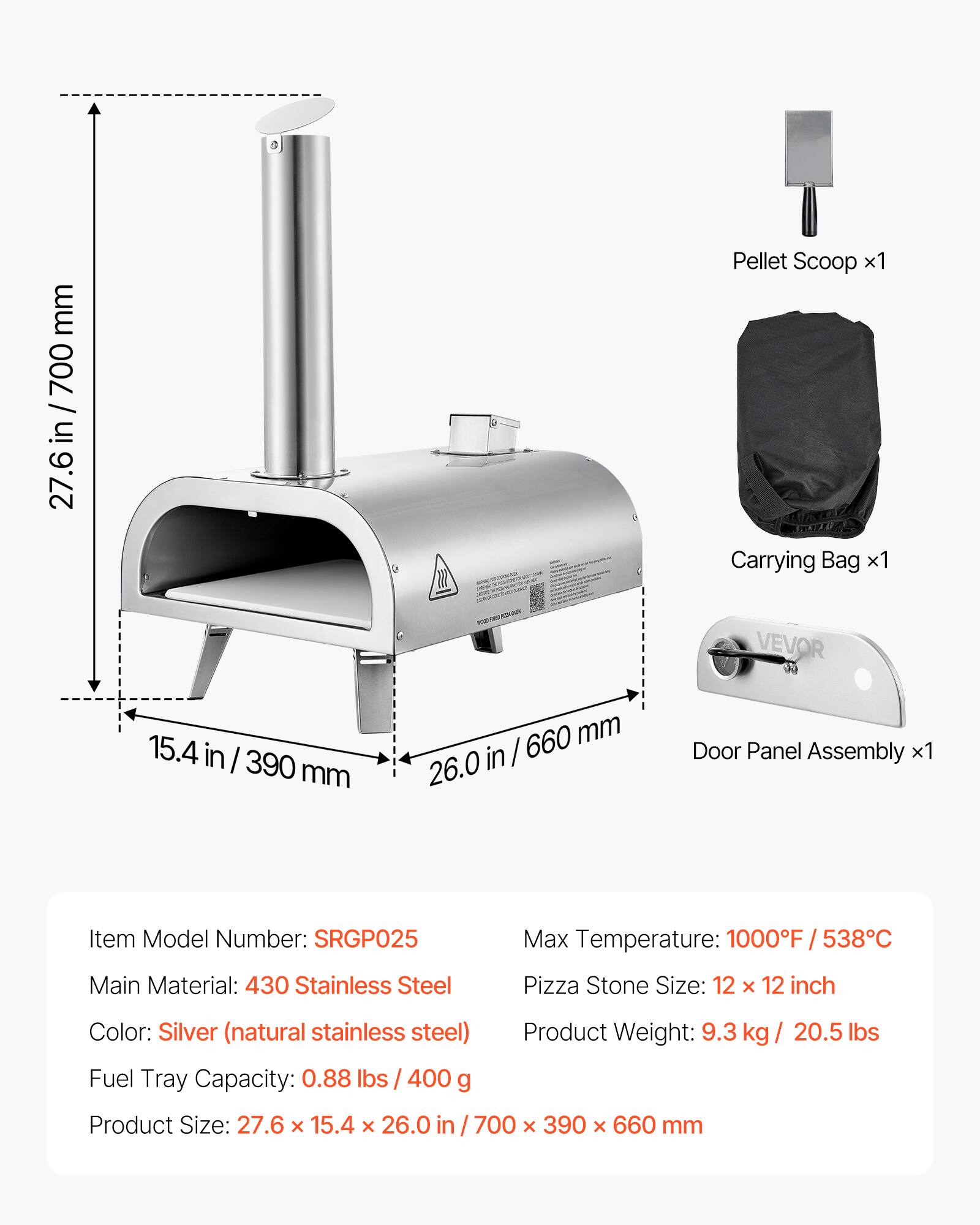 mm 700 27.6  
Pellet Scoop x1  
Carrying Bag x1  
VEVOR  
15.4 in / 390 mm  
660 mm in / 26.0  
Door Panel Assembly x1  
Item Model Number: SRGP025  
Max Temperature: 1000F / 538C  
Main Material: 430 Stainless Steel  
Pizza Stone Size: 12 X 12 inch  
Color: Silver (natural stainless steel)  
Product Weight: 9.3 kg / 20.5 lbs  
Fuel Tray Capacity: 0.88 lbs / 400 g  
Product Size: 27.6 x 15.4 X 26.0 in / 700 X 390 X 660 mm