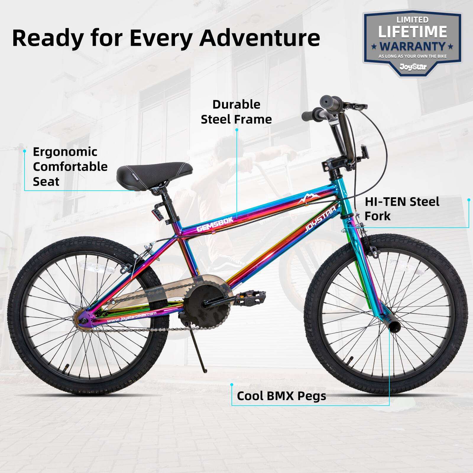 Ready for Every Adventure

LIMITED LIFETIME WARRANTY AS LONG AS YOUR OWN THE BIKE

JoyStar

Durable Steel Frame

Ergonomic Comfortable Seat

HI-TEN Steel Fork

Cool BMX Pegs

www.joystarbikes.com