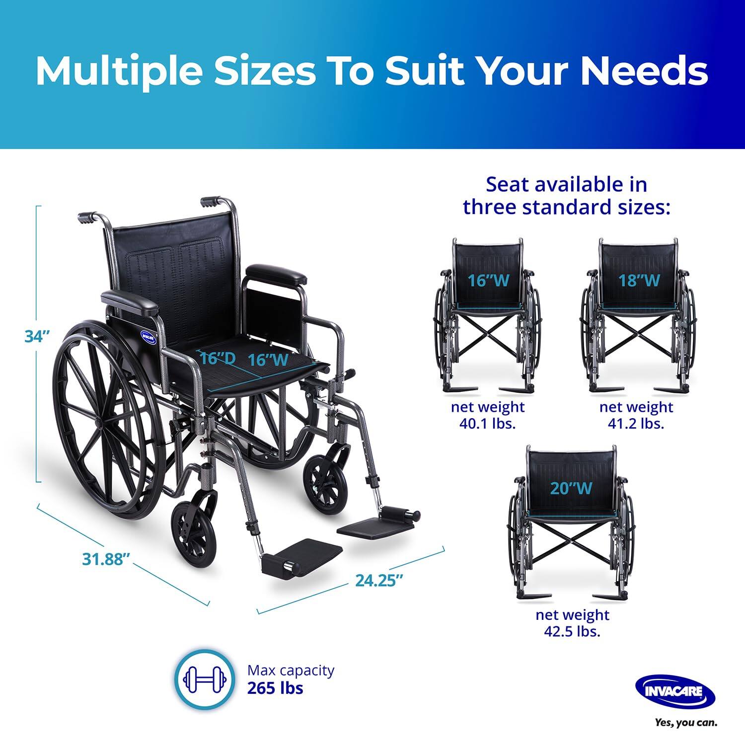 Multiple Sizes To Suit Your Needs

Seat available in three standard sizes:

- 16"W x 16"D
  - Net weight: 40.1 lbs.
- 18"W
  - Net weight: 41.2 lbs.
- 20"W x 24.25"D
  - Net weight: 42.5 lbs.

Max capacity: 265 lbs.

INVACARE
Yes, you can.