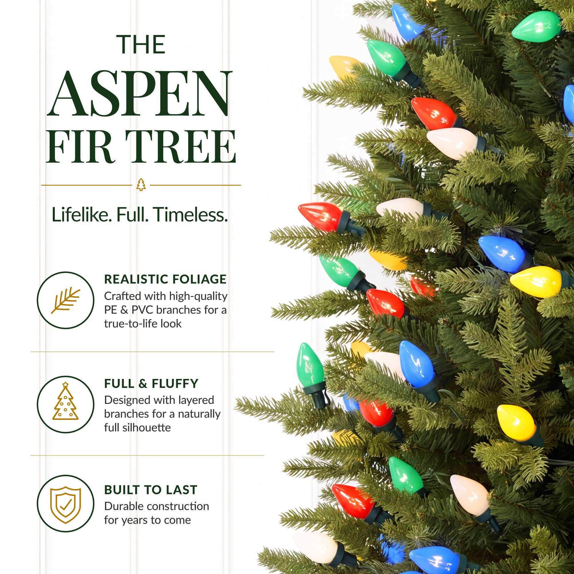 THE ASPEN FIR TREE

Lifelike. Full. Timeless.

REALISTIC FOLIAGE
Crafted with high-quality PE & PVC branches for a true-to-life look

FULL & FLUFFY
Designed with layered branches for a naturally full silhouette

BUILT TO LAST
Durable construction for years to come