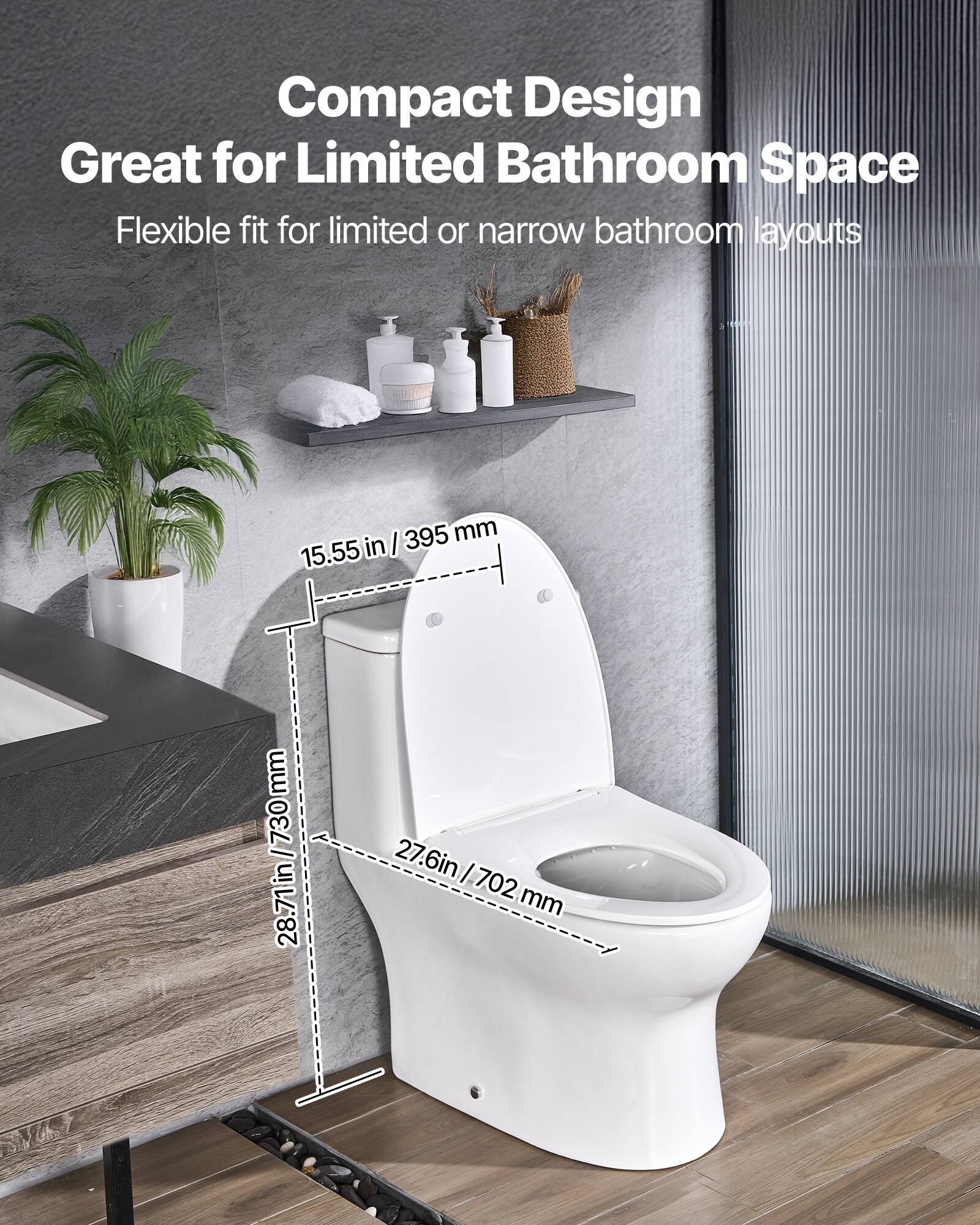 Compact Design  
Great for Limited Bathroom Space  
Flexible fit for limited or narrow bathroom layouts  

15.55 in / 395 mm  
28.71 in / 730 mm  
27.6 in / 702 mm