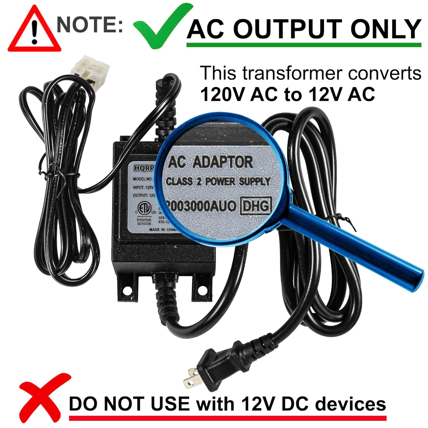 ! NOTE: AC OUTPUT ONLY  
This transformer converts 120V AC to 12V AC  

AC ADAPTOR  
HQRP MODEL NO  
CLASS 2 POWER SUPPLY  
INPUT: 20V  
OUTPUT: 12V  
ETL 003000AUO DHG  

MADE IN CHINA  

DO NOT USE with 12V DC devices