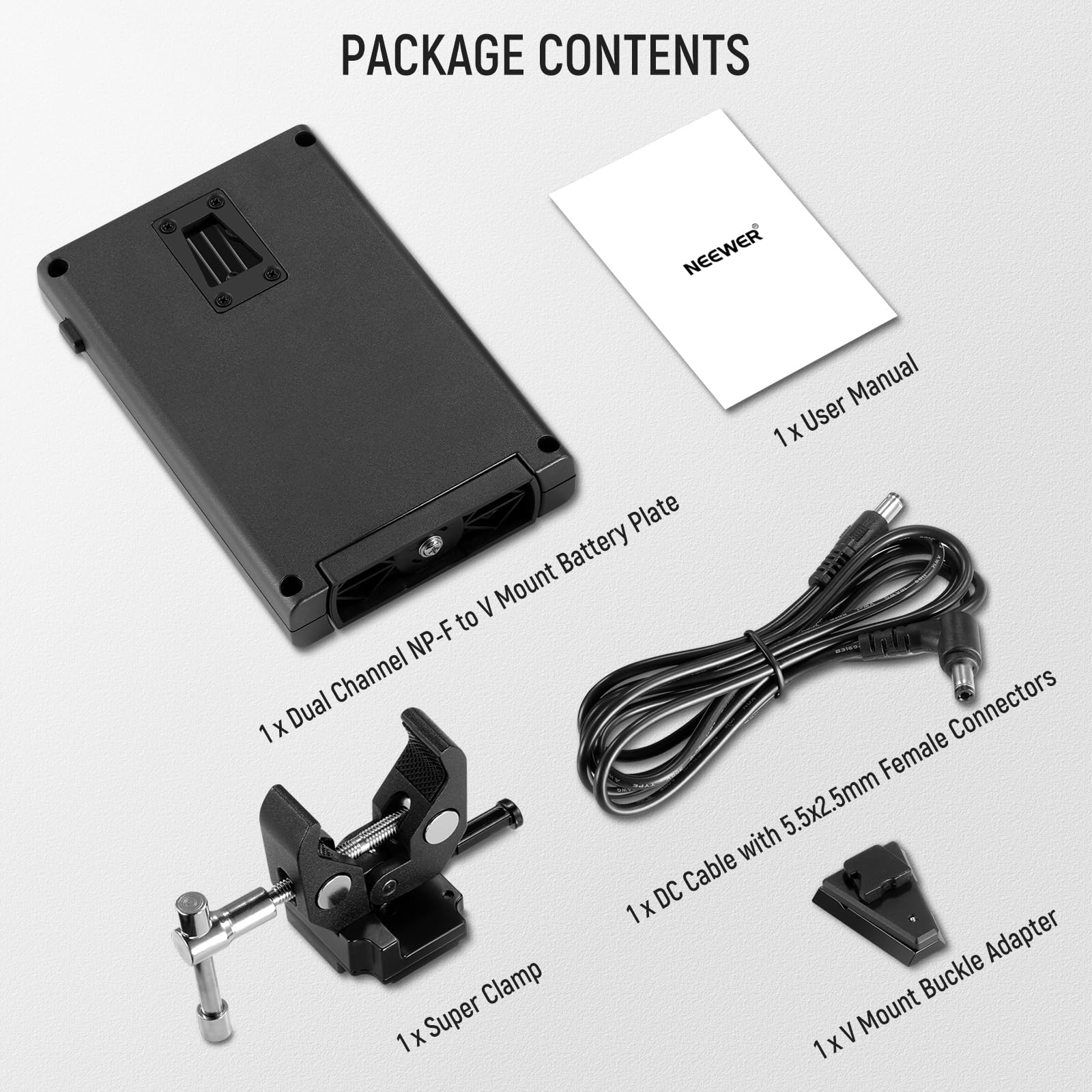 PACKAGE CONTENTS

- 1 x User Manual
- 1 x Dual Channel NP-F to V Mount Battery Plate
- 1 x DC Cable with 5.5x2.5mm Female Connectors
- 1 x Super Clamp
- 1 x V Mount Buckle Adapter