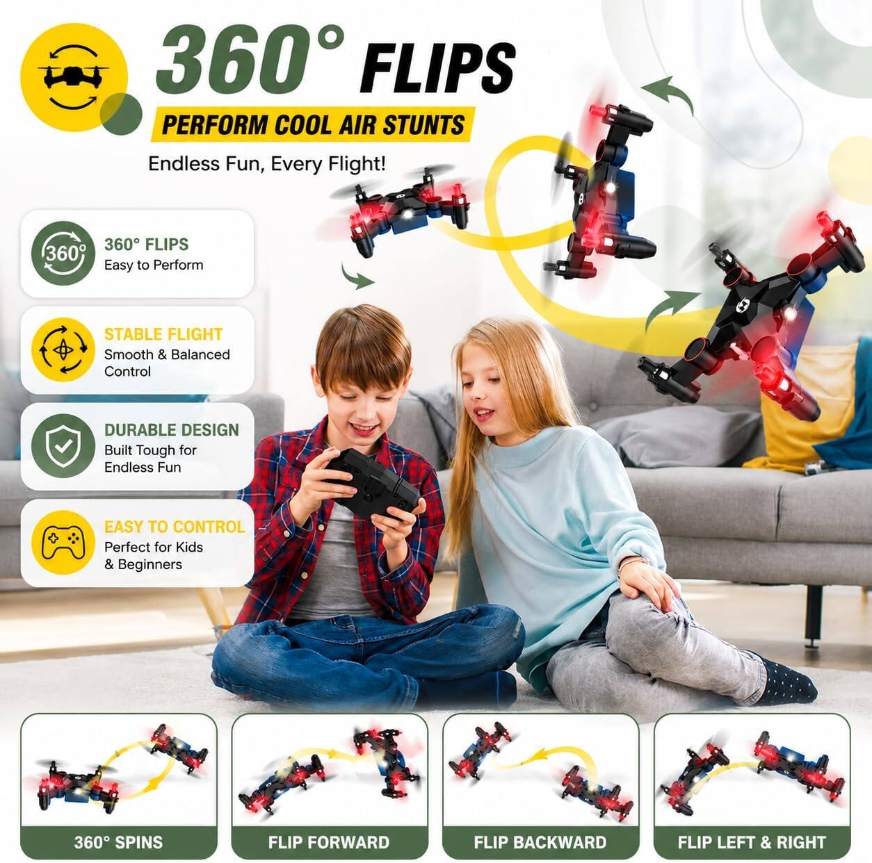 360° FLIPS  
PERFORM COOL AIR STUNTS  
Endless Fun, Every Flight!  

360° FLIPS  
Easy to Perform  

STABLE FLIGHT  
Smooth & Balanced Control  

DURABLE DESIGN  
Built Tough for Endless Fun  

EASY TO CONTROL  
Perfect for Kids & Beginners  

360° SPINS  
FLIP FORWARD  
FLIP BACKWARD  
FLIP LEFT & RIGHT