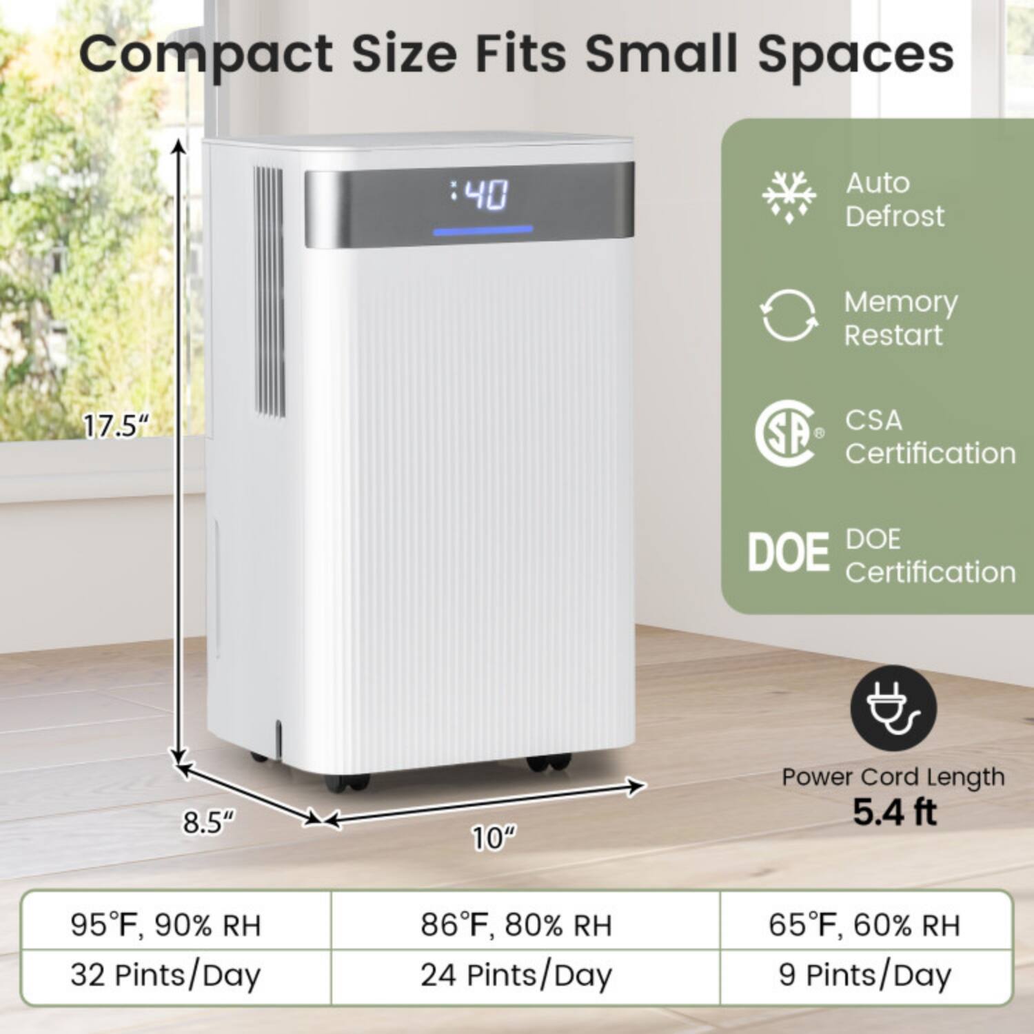 Compact Size Fits Small Spaces  
- 17.5" CSA  
- 8.5"  
- 10"  
- 5.4 ft Power Cord Length  

Auto Defrost  
Memory Restart  
CSA Certification  
DOE Certification  

95°F, 90% RH  
32 Pints/Day  

86°F, 80% RH  
24 Pints/Day  

65°F, 60% RH  
9 Pints/Day