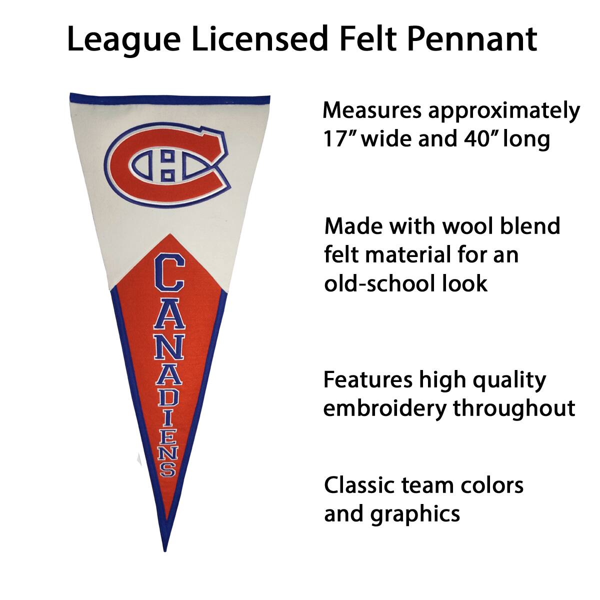 League Licensed Felt Pennant

- Measures approximately 17" wide and 40" long
- Made with wool blend felt material for an old-school look
- Features high quality embroidery throughout
- Classic team colors and graphics
