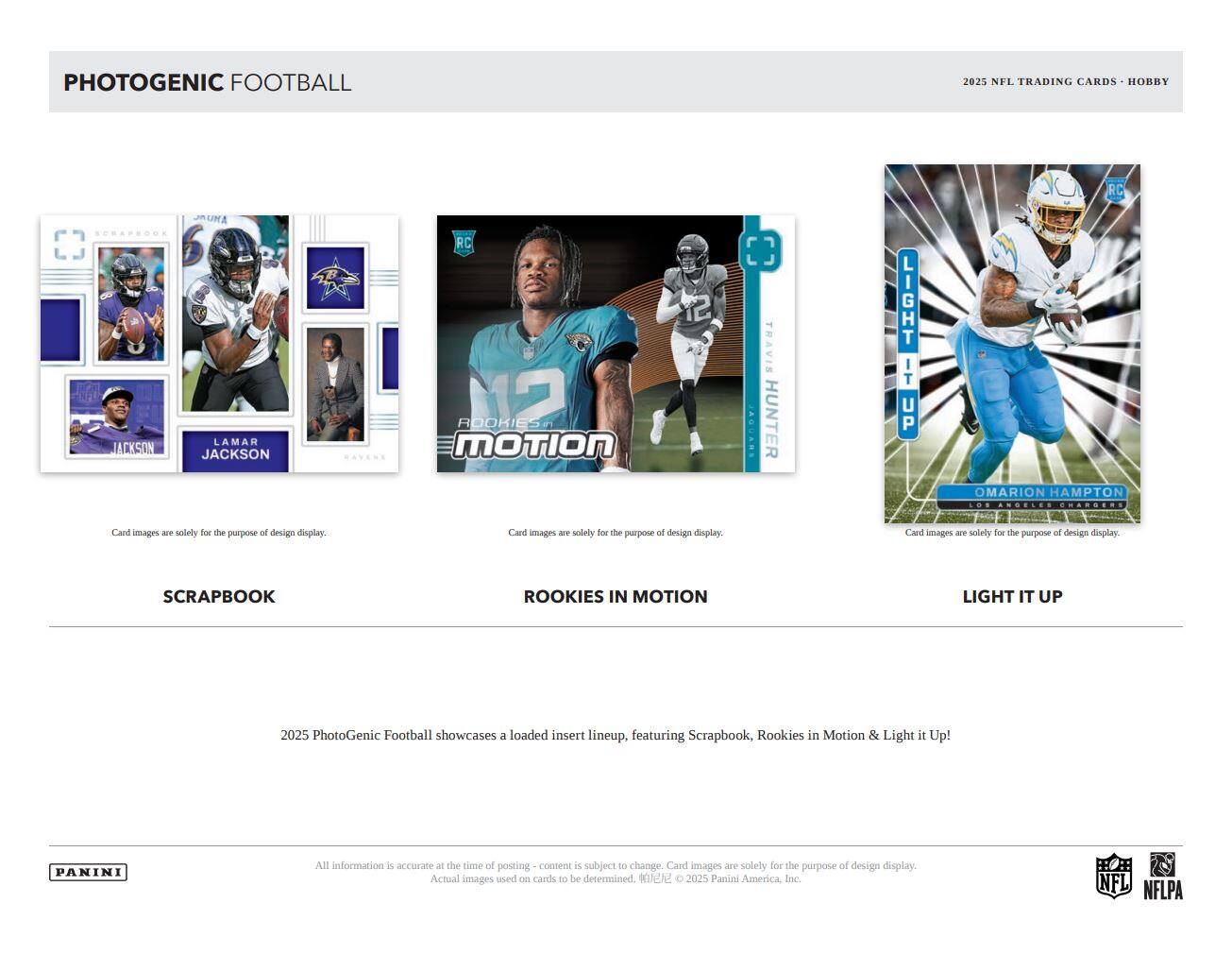 PHOTOGENIC FOOTBALL  
2025 NFL TRADING CARDS - HOBBY  

SCRAPBOOK  
LAMAR JACKSON  
DAVENS  

ROOKIES IN MOTION  
TRAVIS HUNTER  

LIGHT IT UP  
OMARION HAMPTON  

Card images are solely for the purpose of design display.  

2025 PhotoGenic Football showcases a loaded insert lineup, featuring Scrapbook, Rookies in Motion & Light it Up!  

All information is accurate at the time of posting - content is subject to change. Card images are solely for the purpose of design display. Actual images used on cards to be determined. © 2025 Panini America, Inc. NFL NFLPA  

PANINI