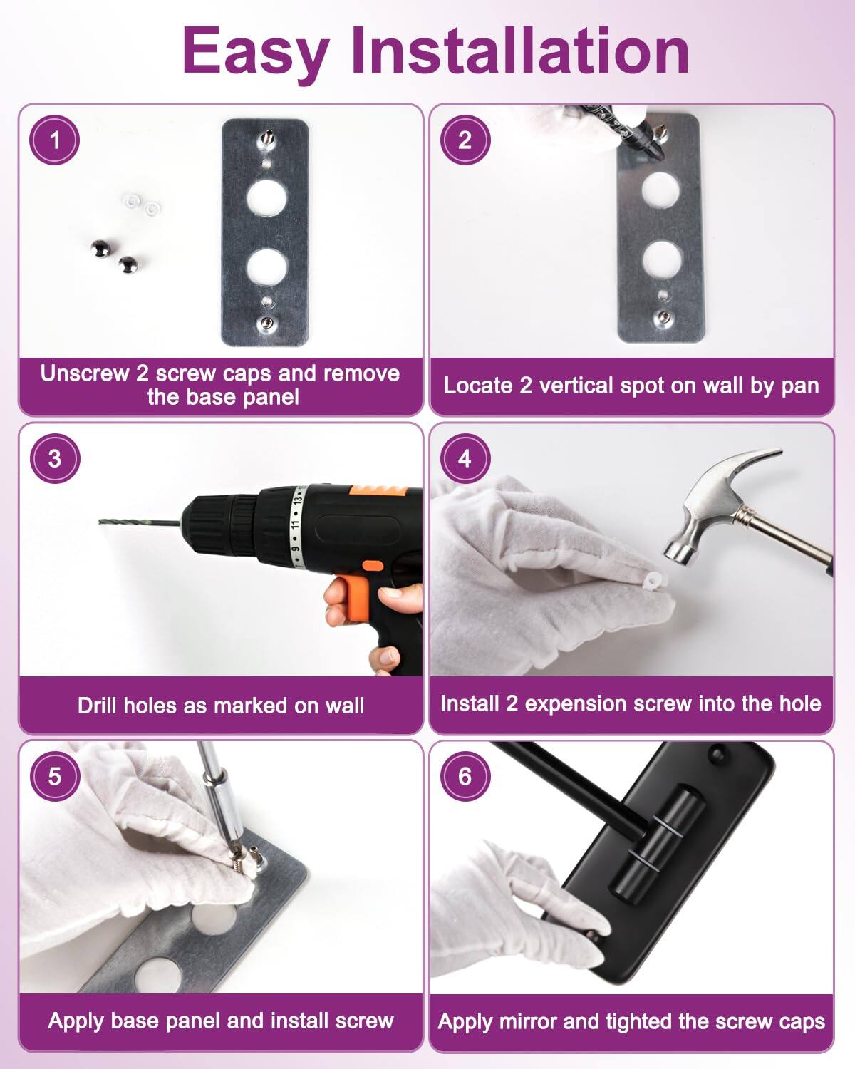 Easy Installation

1. Unscrew 2 screw caps and remove the base panel

2. Locate 2 vertical spots on wall by pan

3. Drill holes as marked on wall

4. Install 2 expansion screw into the hole

5. Apply base panel and install screw

6. Apply mirror and tighten the screw caps