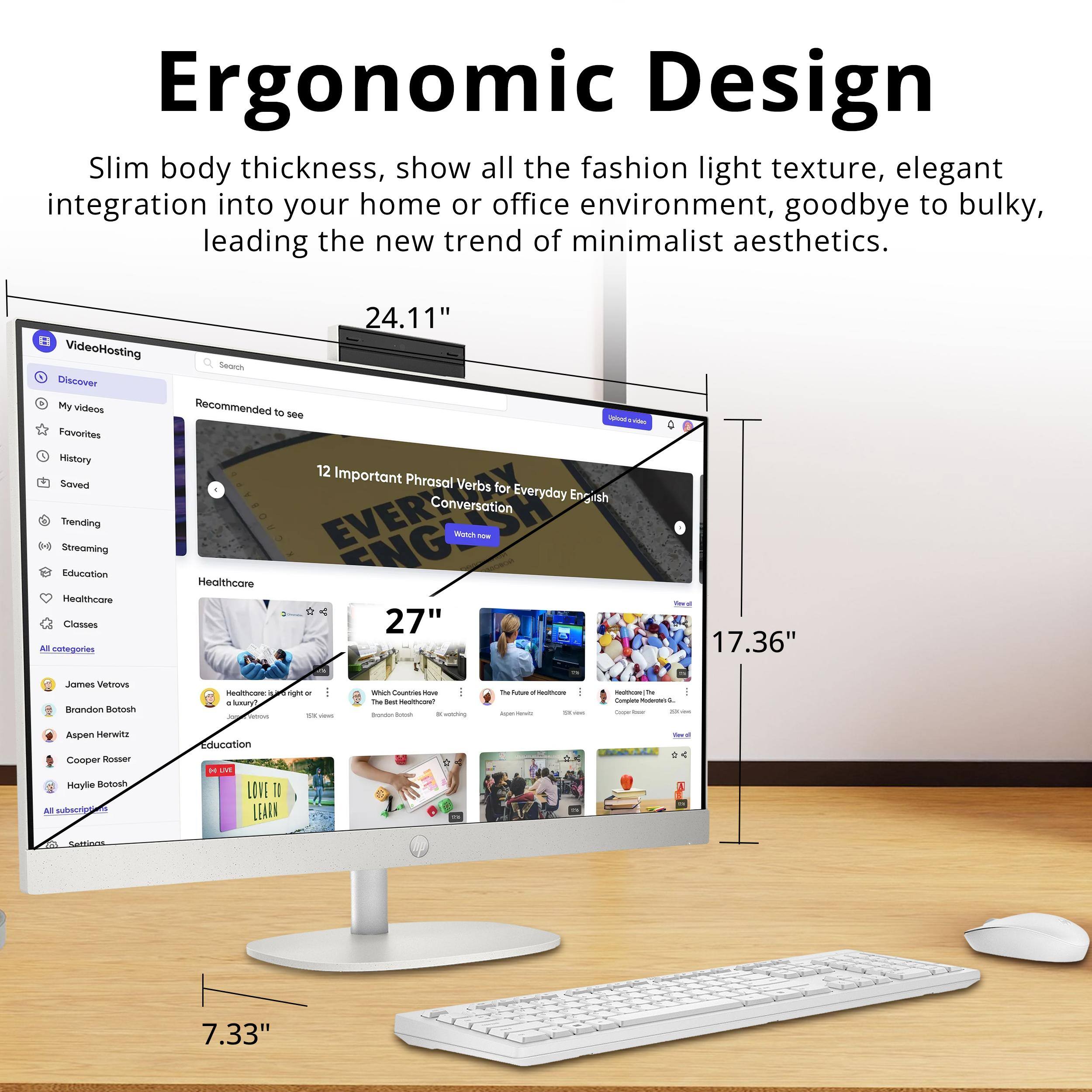 Ergonomic Design

Slim body thickness, show all the fashion light texture, elegant integration into your home or office environment, goodbye to bulky, leading the new trend of minimalist aesthetics.

VideoHosting

- Discover
- My videos
- Favorites
- History
- Saved
- Trending
- Streaming
- Education
- Healthcare
- Classes
- All categories

Recommended to see

- 12 Important Phrasal Verbs for Everyday English Conversation
- Healthcare
- Education
- LOVE TO LEARN

Subscriptions

- James Vetros
- Brandon Botosh
- Aspen Harwit
- Cooper Rosser
- Haylie Botosh

Settings

- 24.11"
- 27"
- 17.36"
- 7.33"