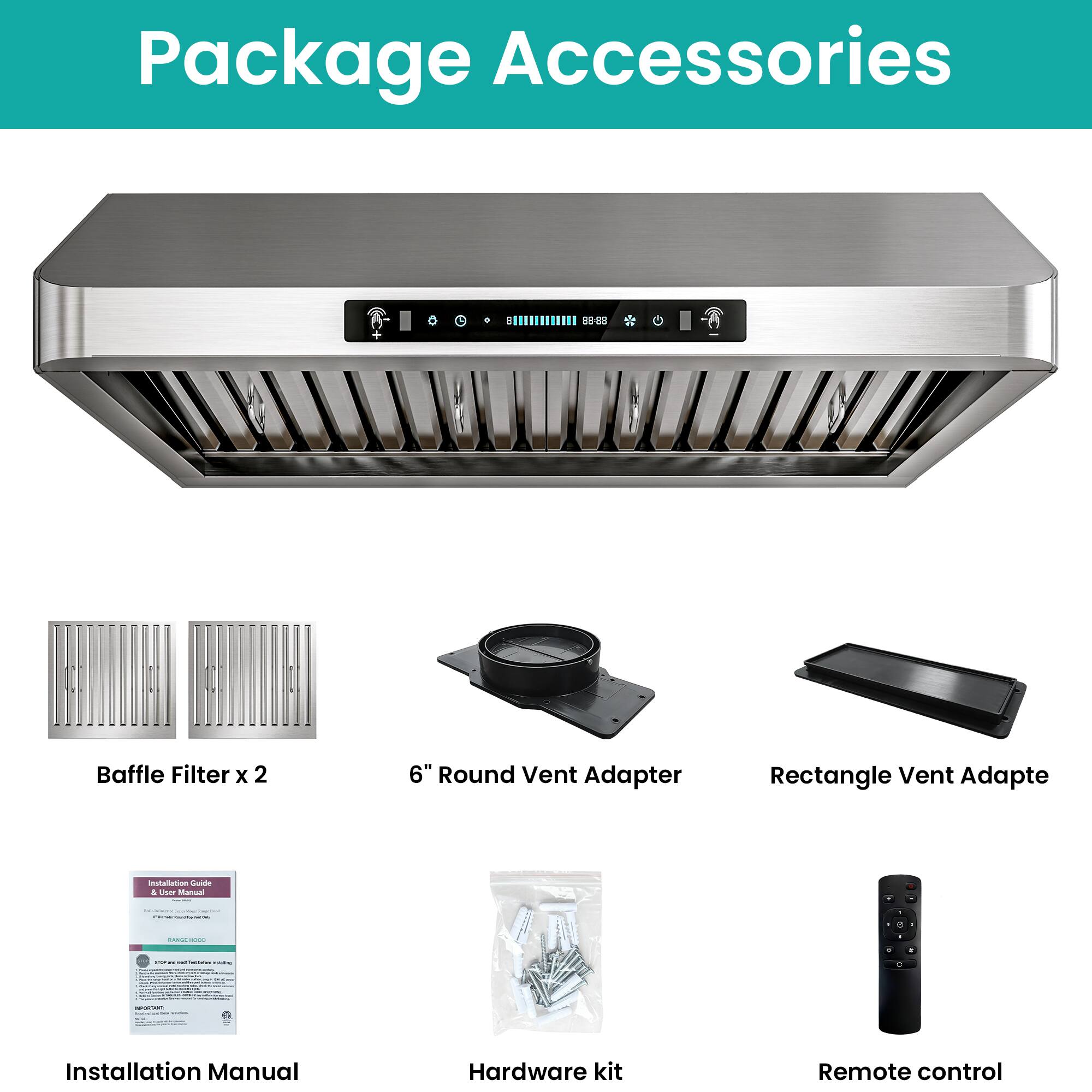 Package Accessories

- Baffle Filter x 2
- 6" Round Vent Adapter
- Rectangle Vent Adapter
- Installation Manual
- Hardware kit
- Remote control