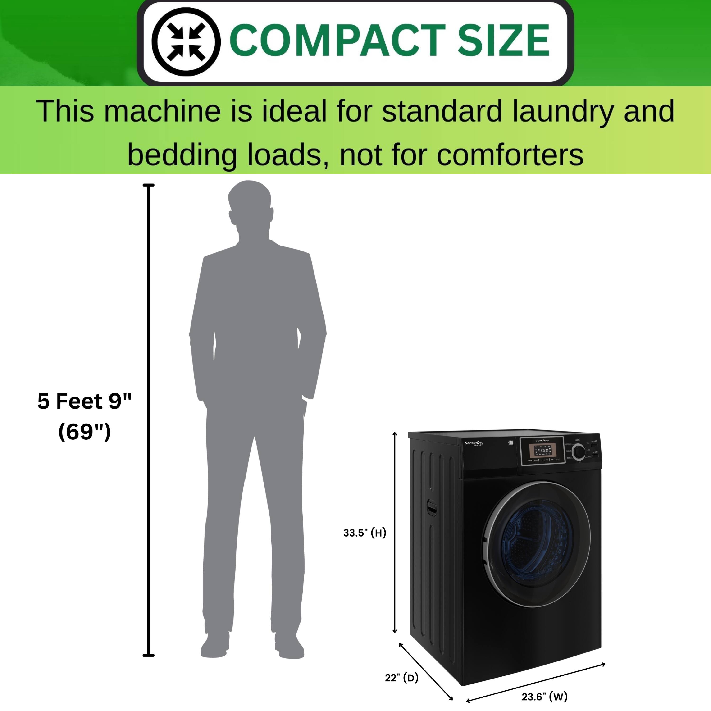 COMPACT SIZE  
This machine is ideal for standard laundry and bedding loads, not for comforters  

5 Feet 9" (69")  
33.5" (H)  
22" (D)  
23.6" (W)