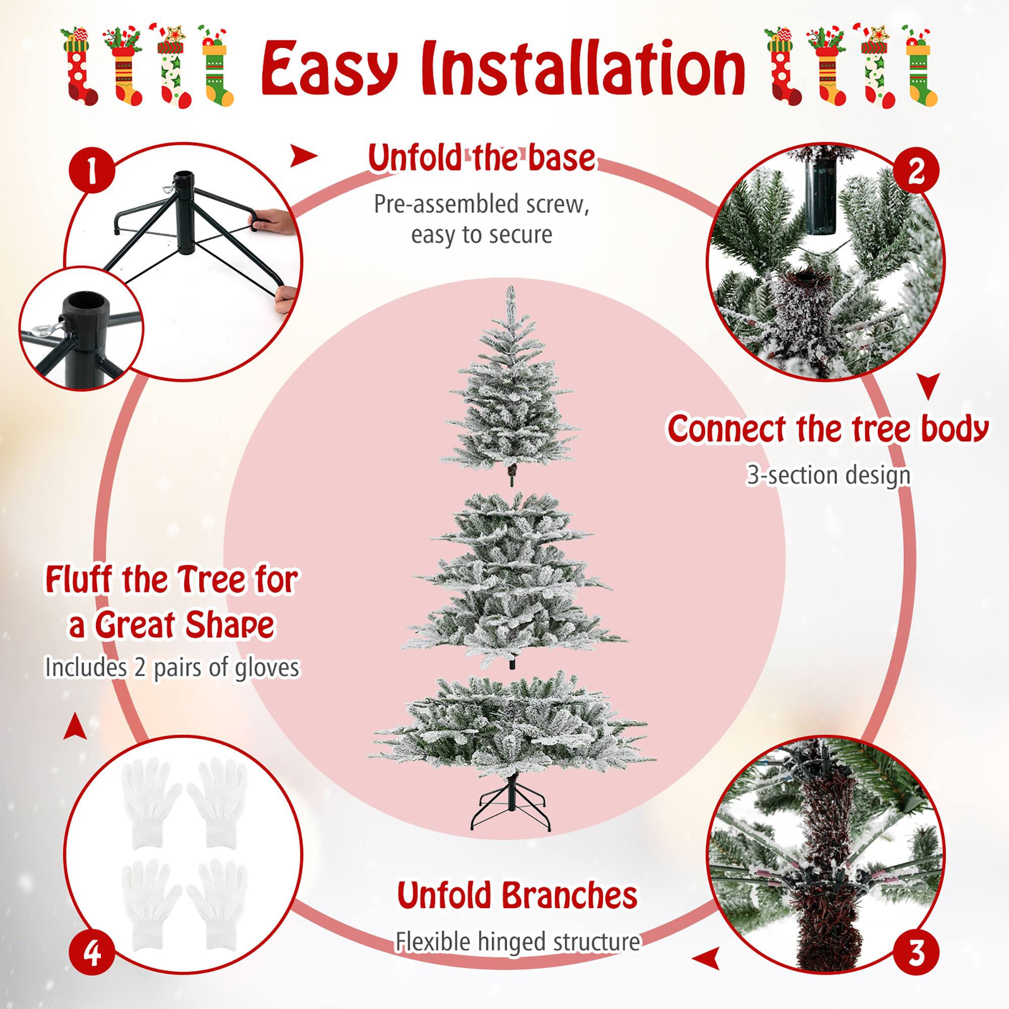 Easy Installation

1. Unfold the base
   - Pre-assembled screw, easy to secure

2. Connect the tree body
   - 3-section design

3. Unfold Branches
   - Flexible hinged structure

4. Fluff the Tree for a Great Shape
   - Includes 2 pairs of gloves