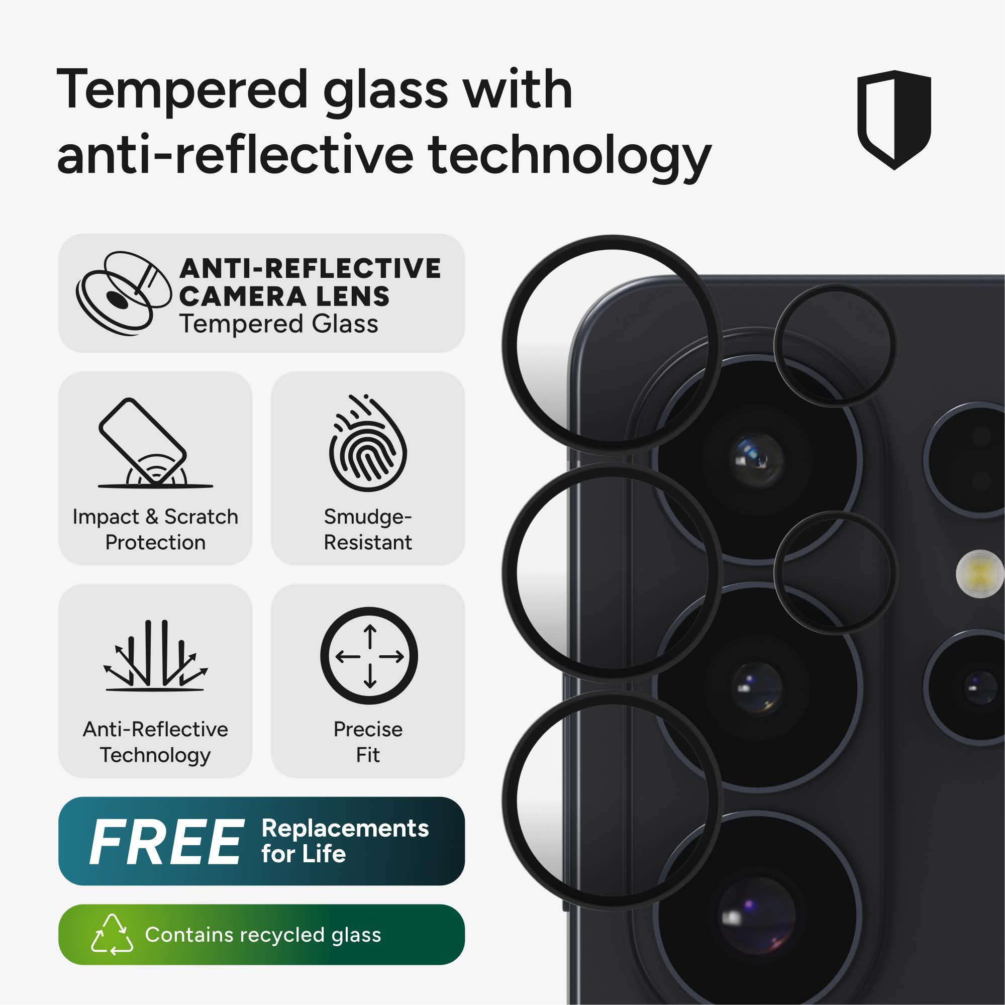 Tempered glass with anti-reflective technology

ANTI-REFLECTIVE CAMERA LENS
Tempered Glass

Impact & Scratch Protection
Smudge-Resistant
Anti-Reflective Technology
Precise Fit

FREE Replacements for Life

Contains recycled glass