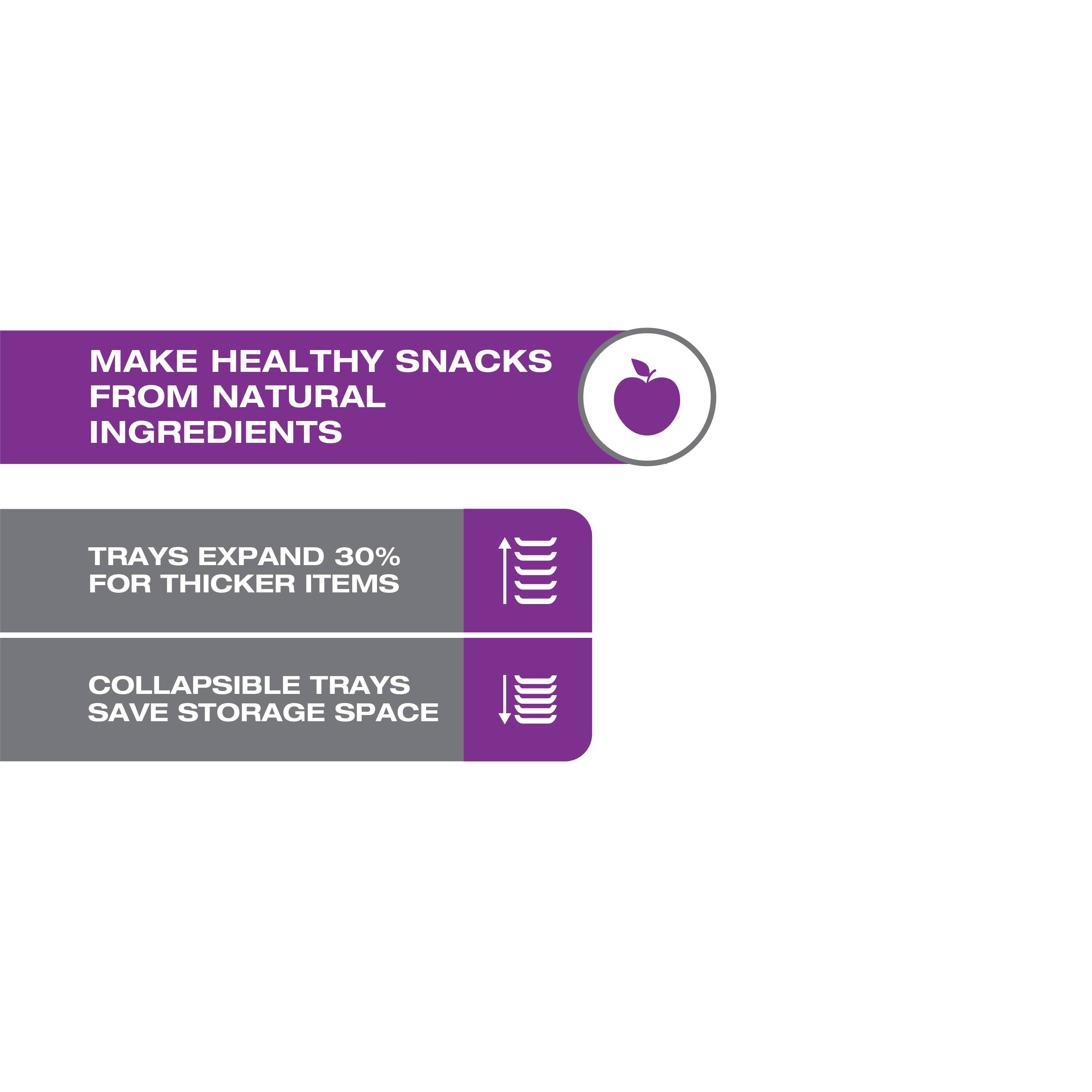 MAKE HEALTHY SNACKS FROM NATURAL INGREDIENTS

TRAYS EXPAND 30% FOR THICKER ITEMS

COLLAPSIBLE TRAYS SAVE STORAGE SPACE