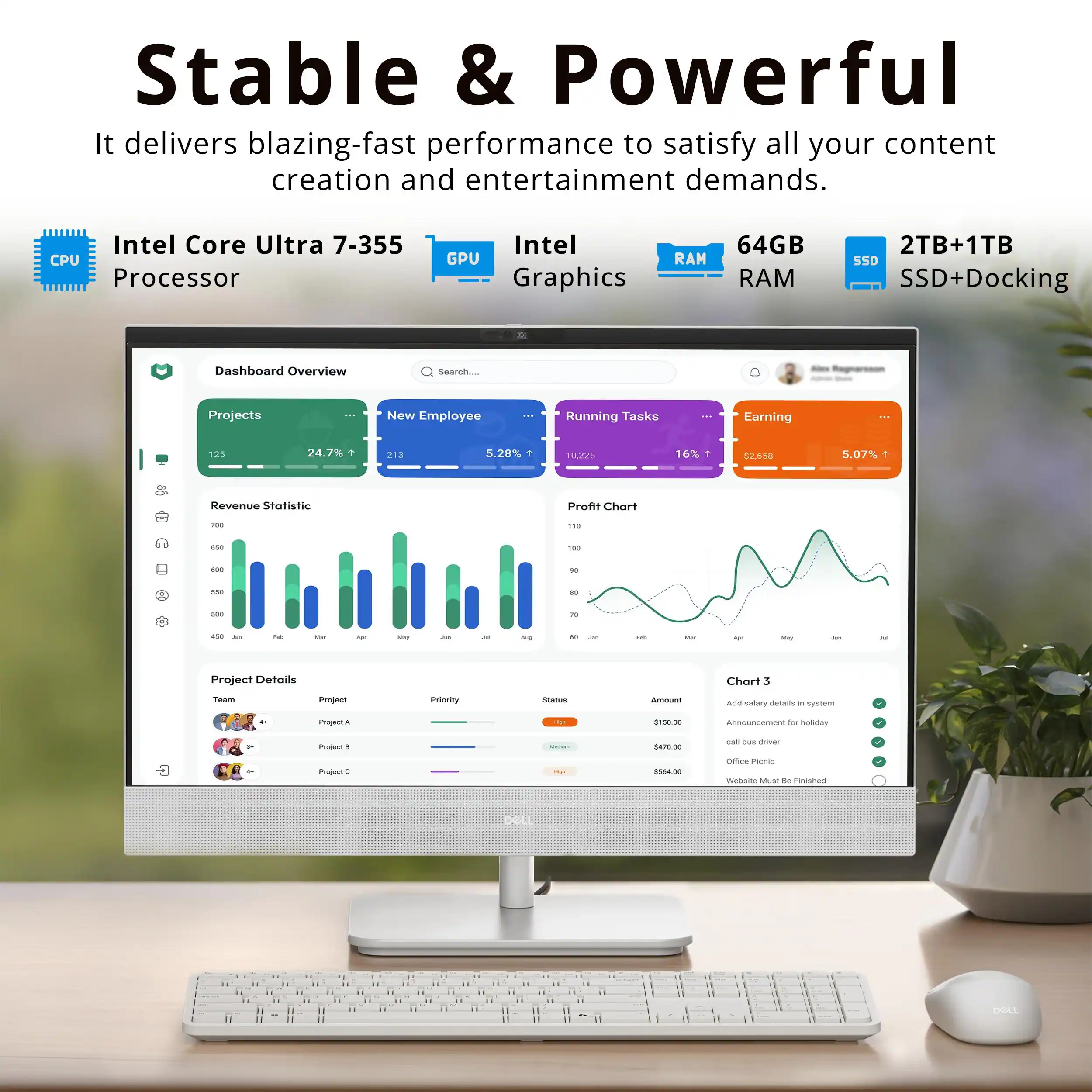 Stable & Powerful  
It delivers blazing-fast performance to satisfy all your content creation and entertainment demands.  
Intel Core Ultra 7-355 CPU Processor  
Intel GPU Graphics  
64GB RAM  
2TB+1TB SSD+Docking  

Dashboard Overview  
Search Projects  
New Employee  
Running Tasks  
Earning  

Revenue Statistic  
Profit Chart  

Project Details  
Chart 3  

Team  
Project  
Priority  
Status  
Amount  

Project A  
Project B  
Project C  

$10.00  
$470.00  
$564.40