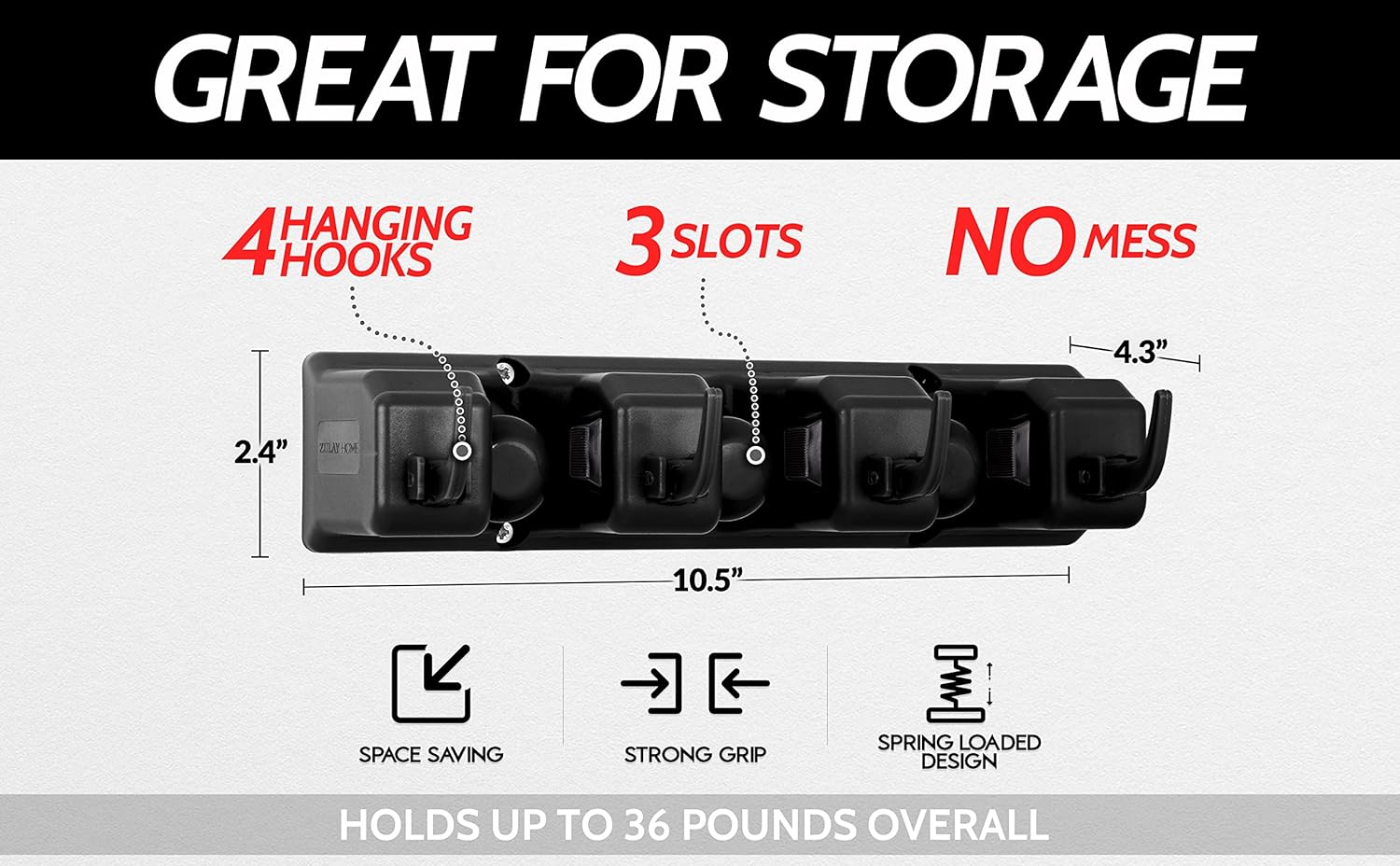 GREAT FOR STORAGE

4 HANGING HOOKS

3 SLOTS

NO MESS

4.3"

2.4"

10.5"

SPACE SAVING

STRONG GRIP

SPRING LOADED DESIGN

HOLDS UP TO 36 POUNDS OVERALL