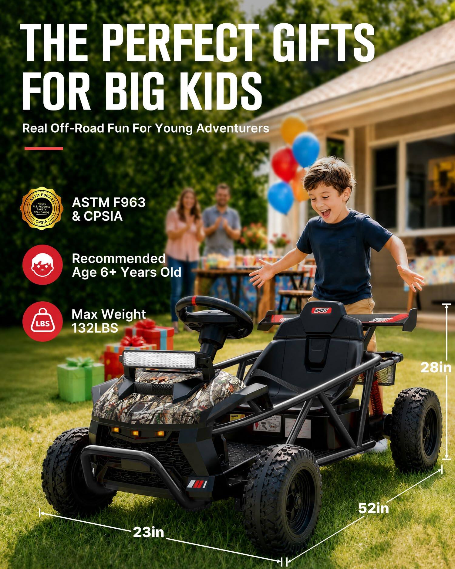THE PERFECT GIFTS FOR BIG KIDS  
Real Off-Road Fun For Young Adventurers  

ASTM F963 MEETS US FEDERAL SAFETY STANDARDS & CPSIA  

Recommended Age 6+ Years Old  

Max Weight 132LBS  

28in  
52in  
23in