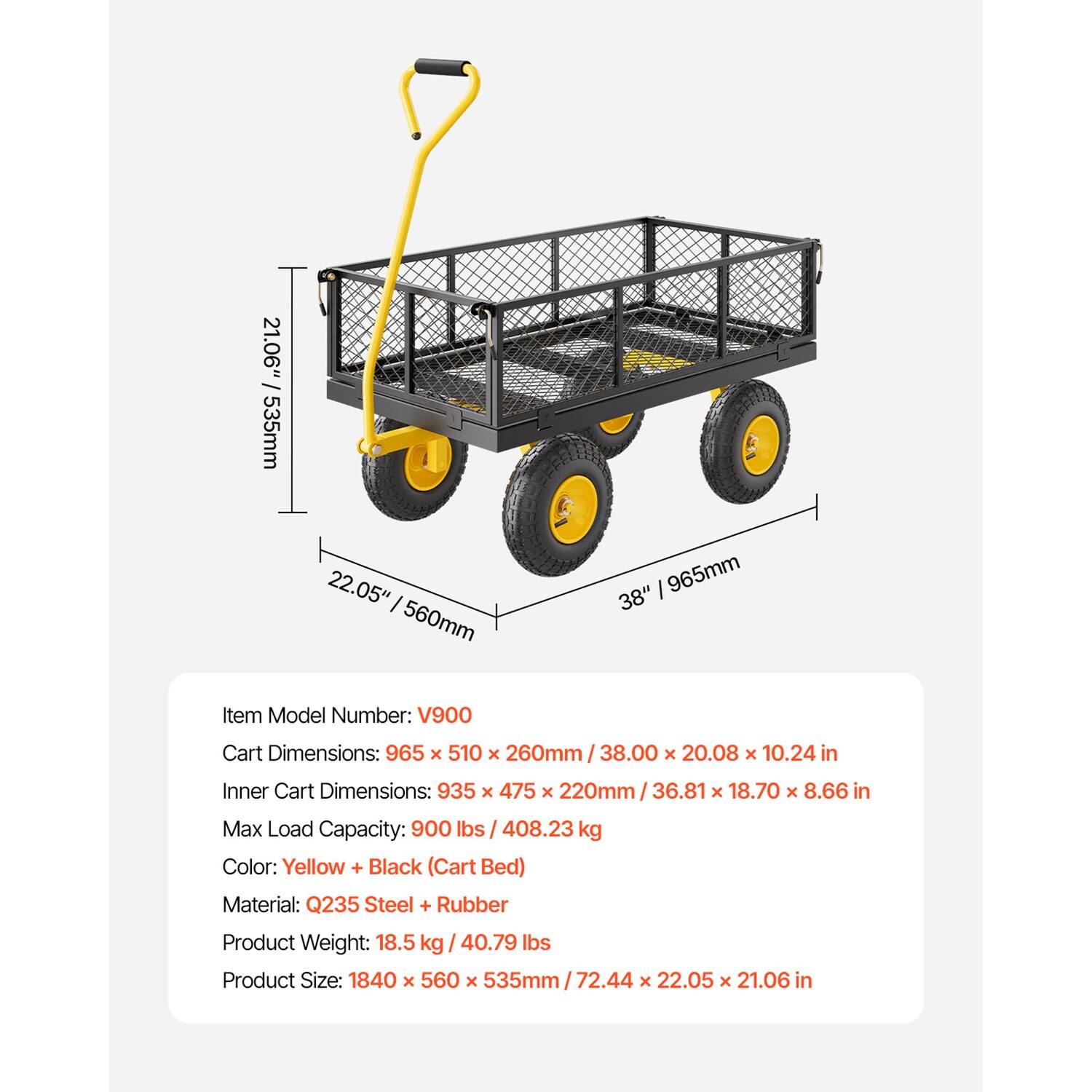 21.06" / 535mm  
22.05" / 560mm  
38" / 965mm  

Item Model Number: V900  
Cart Dimensions: 965 x 510 x 260mm / 38.00 x 20.08 x 10.24 in  
Inner Cart Dimensions: 935 x 475 x 220mm / 36.81 x 18.70 x 8.66 in  
Max Load Capacity: 900 lbs / 408.23 kg  
Color: Yellow + Black (Cart Bed)  
Material: Q235 Steel + Rubber  
Product Weight: 18.5 kg / 40.79 lbs  
Product Size: 1840 x 560 x 535mm / 72.44 x 22.05 x 21.06 in