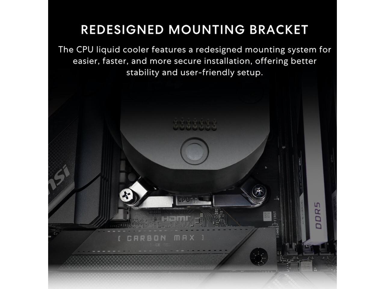 REDESIGNED MOUNTING BRACKET

The CPU liquid cooler features a redesigned mounting system for easier, faster, and more secure installation, offering better stability and user-friendly setup.

uaensi
CPUT HDMI [ CARBON MAX I  (992)
IRST DIMMS
DDR5