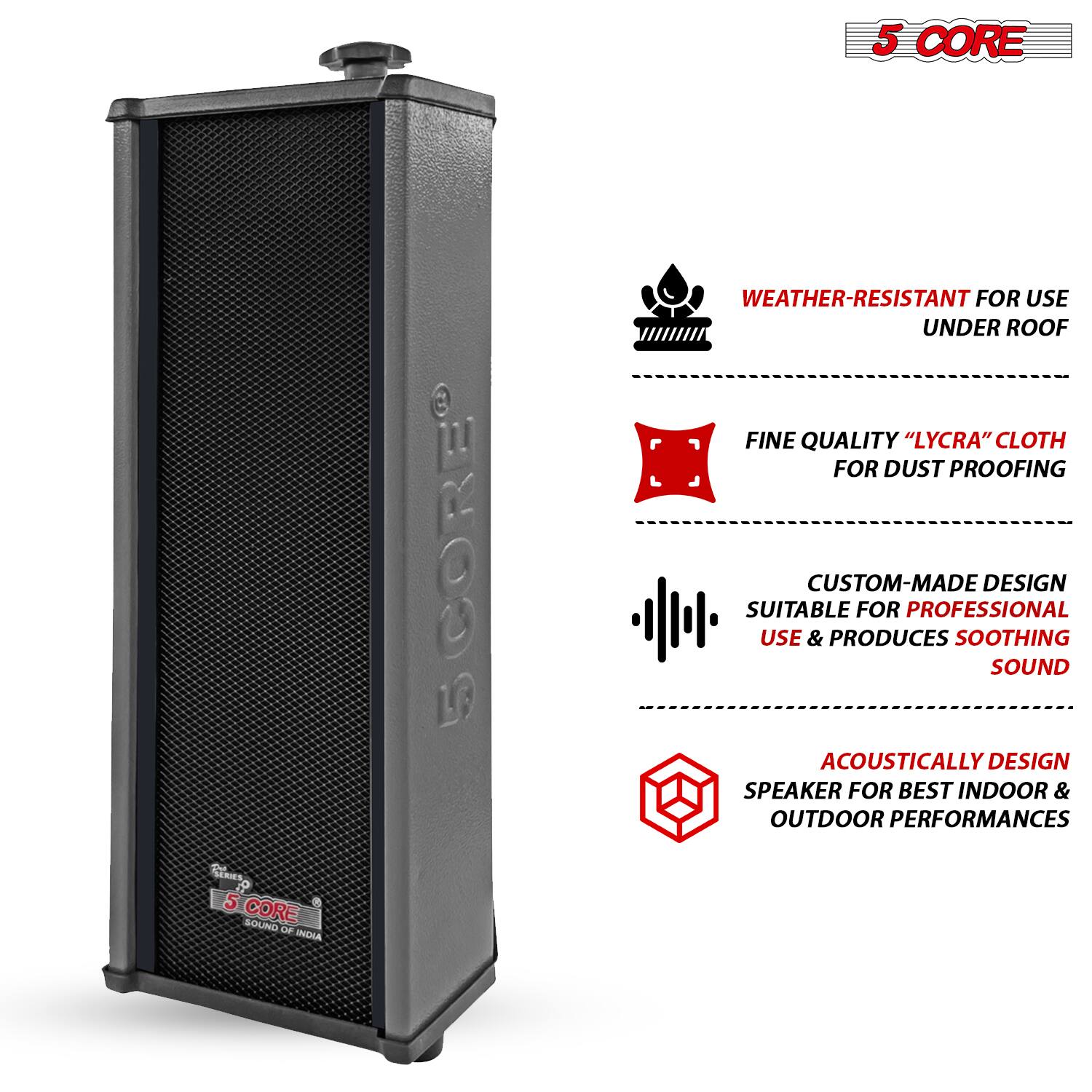 5 CORE SERIES  
5 CORE SOUND  
WEATHER-RESISTANT FOR USE UNDER ROOF  
FINE QUALITY "LYCRA" CLOTH FOR DUST PROOFING  
CUSTOM-MADE DESIGN SUITABLE FOR PROFESSIONAL USE & PRODUCES SOOTHING SOUND  
ACOUSTICALLY DESIGN SPEAKER FOR BEST INDOOR & OUTDOOR PERFORMANCES