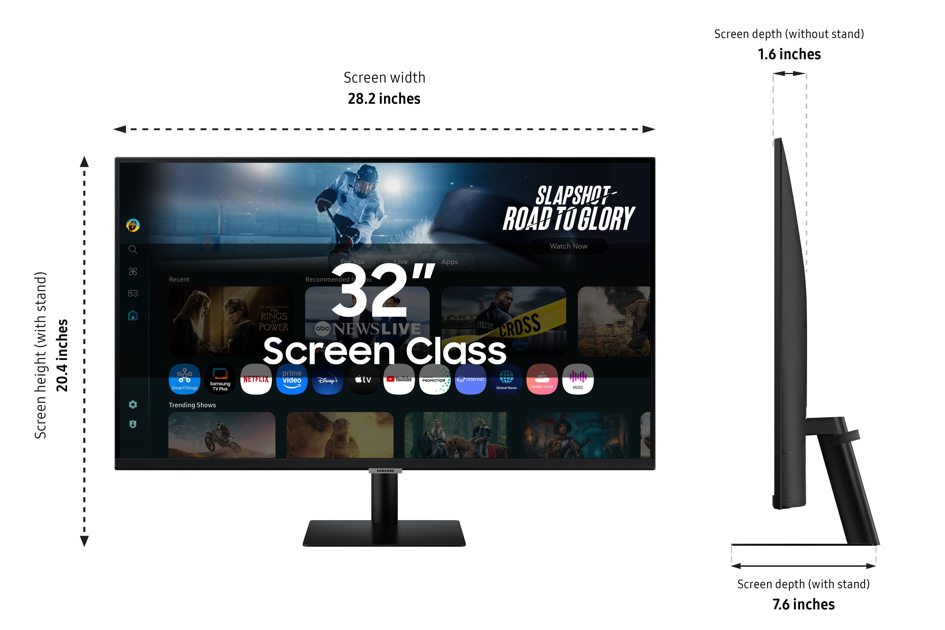 Screen width: 28.2 inches
Screen depth (without stand): 1.6 inches
Screen depth (with stand): 7.6 inches
Height: 20.4 inches
Screen Class: 32"
Powered by: Netflix, Hulu, YouTube, and more
Watch Now: Slapshot Road to Glory
Recent Recommendations:
- The Ring - 4K Ultra HD
- The Mandalorian - Season 1
- The Boys - Season 2
- The Crown - Season 4
- The Queen's Gambit - Season 1
Trending Shows:
- The Mandalorian
- The Boys
- The Queen's Gambit
- Stranger Things
- The Crown