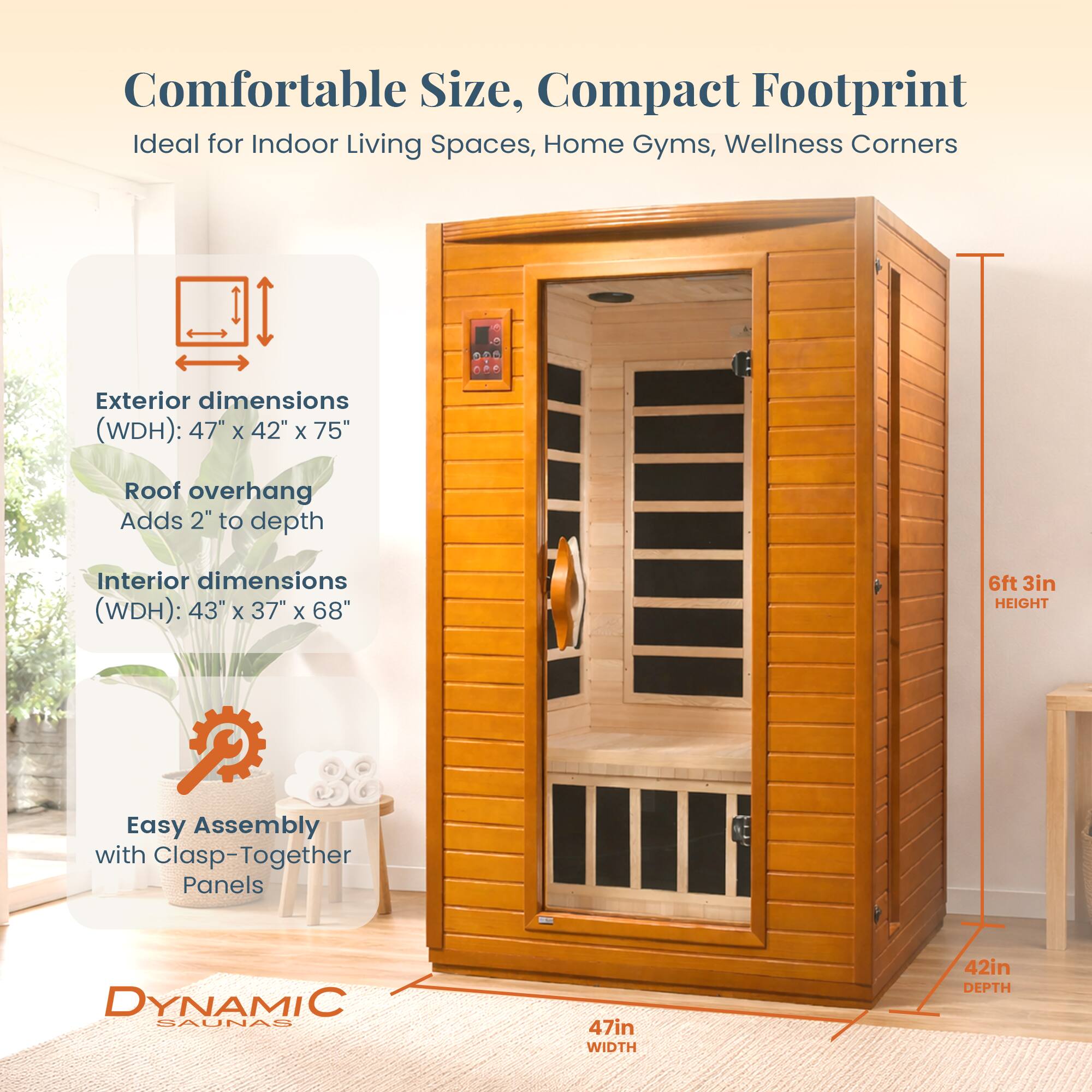 Comfortable Size, Compact Footprint  
Ideal for Indoor Living Spaces, Home Gyms, Wellness Corners  

Exterior dimensions (WDH): 47" x 42" x 75"  
Roof overhang Adds 2" to depth  

Interior dimensions (WDH): 43" x 37" x 68"  

Easy Assembly with Clasp-Together Panels  

DYNAMIC SAUNAS  
47in WIDTH  
42in DEPTH  
6ft 3in HEIGHT