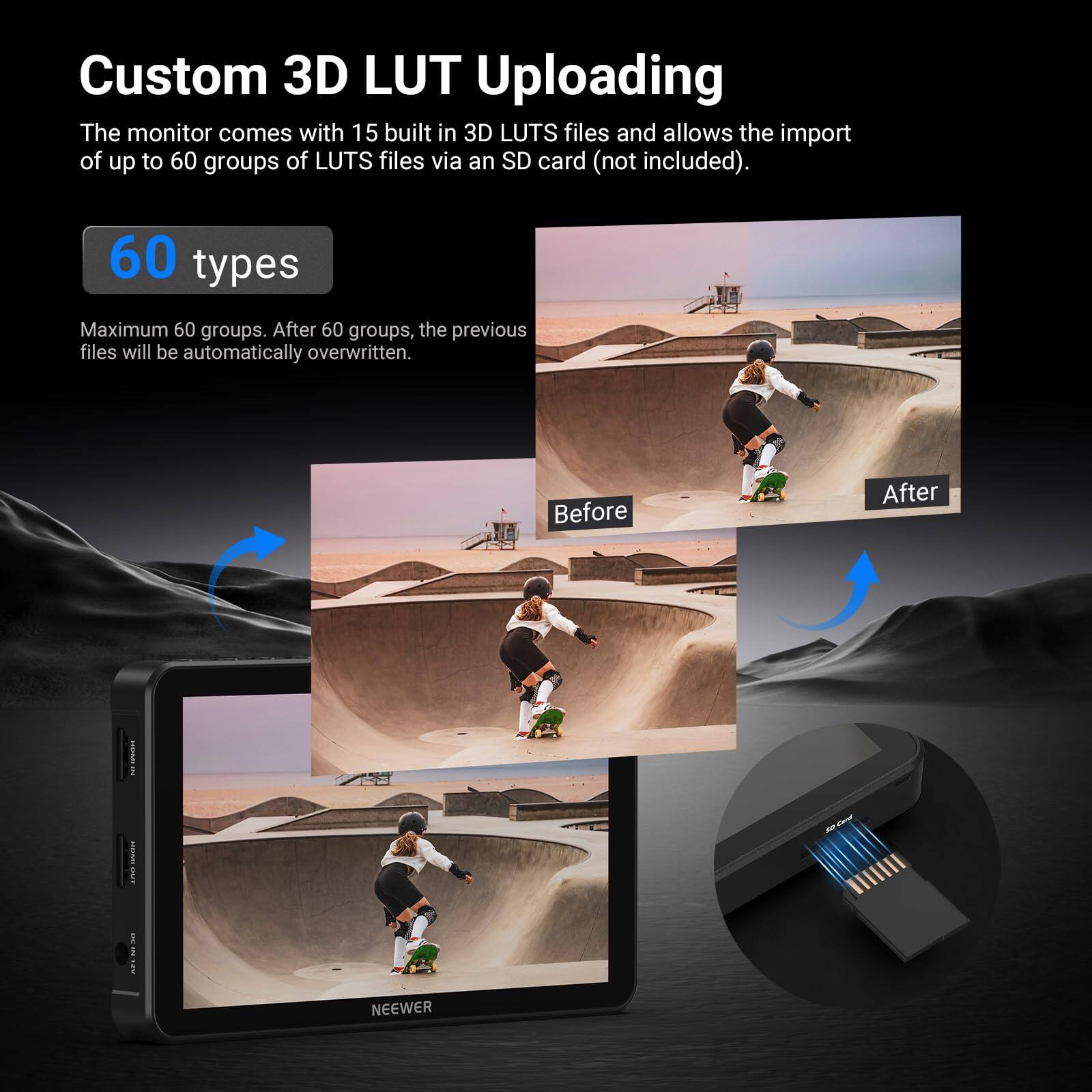 Custom 3D LUT Uploading

The monitor comes with 15 built-in 3D LUTS files and allows the import of up to 60 groups of LUTS files via an SD card (not included).

60 types

Maximum 60 groups. After 60 groups, the previous files will be automatically overwritten.

Before After