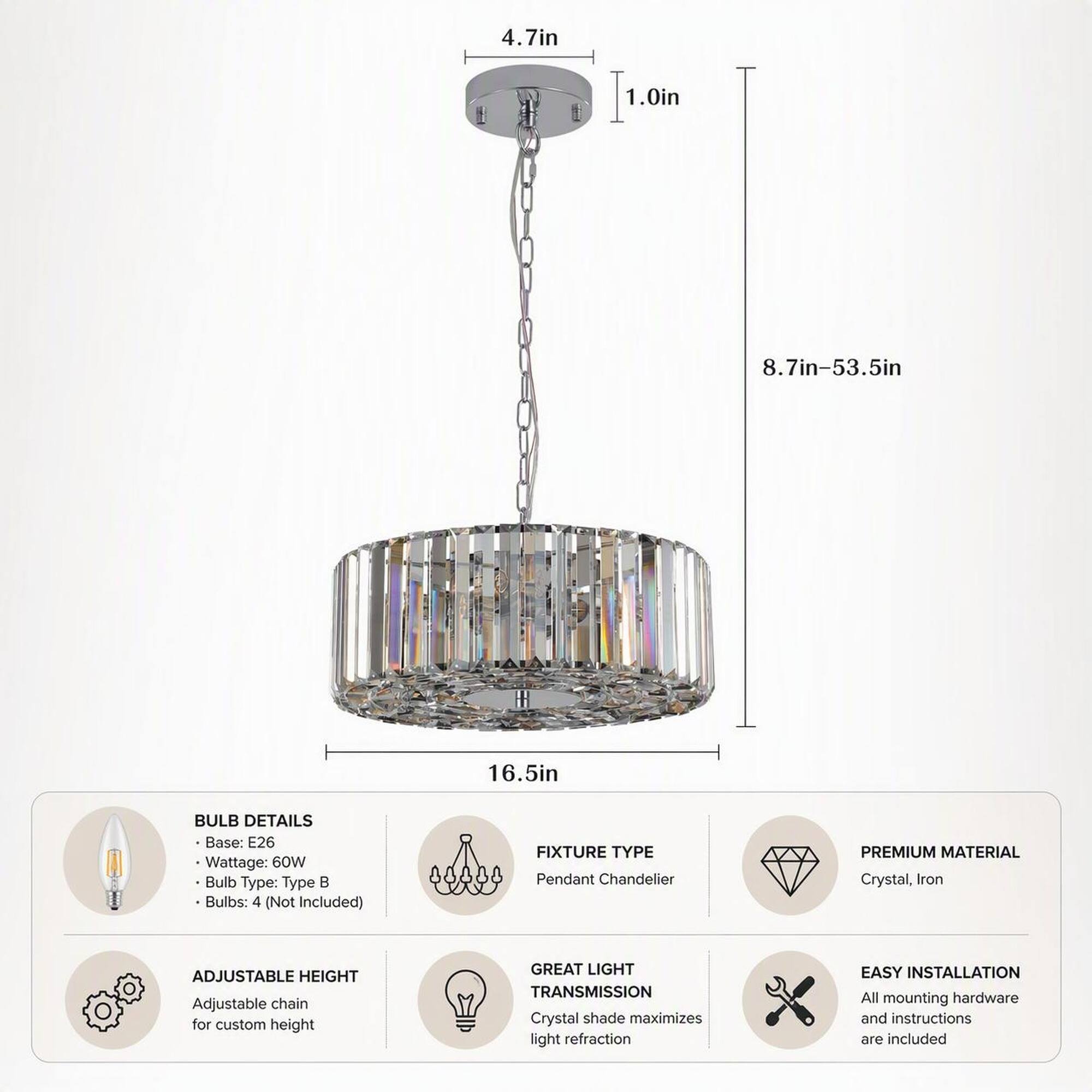 4.7in  
1.0in  
8.7in-53.5in  
16.5in  

BULB DETAILS  
- Base: E26  
- Wattage: 60W  
- Bulb Type: Type B  
- Bulbs: 4 (Not Included)  

FIXTURE TYPE  
Pendant Chandelier  

PREMIUM MATERIAL  
Crystal, Iron  

ADJUSTABLE HEIGHT  
Adjustable chain for custom height  

GREAT LIGHT TRANSMISSION  
Crystal shade maximizes light refraction  

EASY INSTALLATION  
All mounting hardware and instructions are included