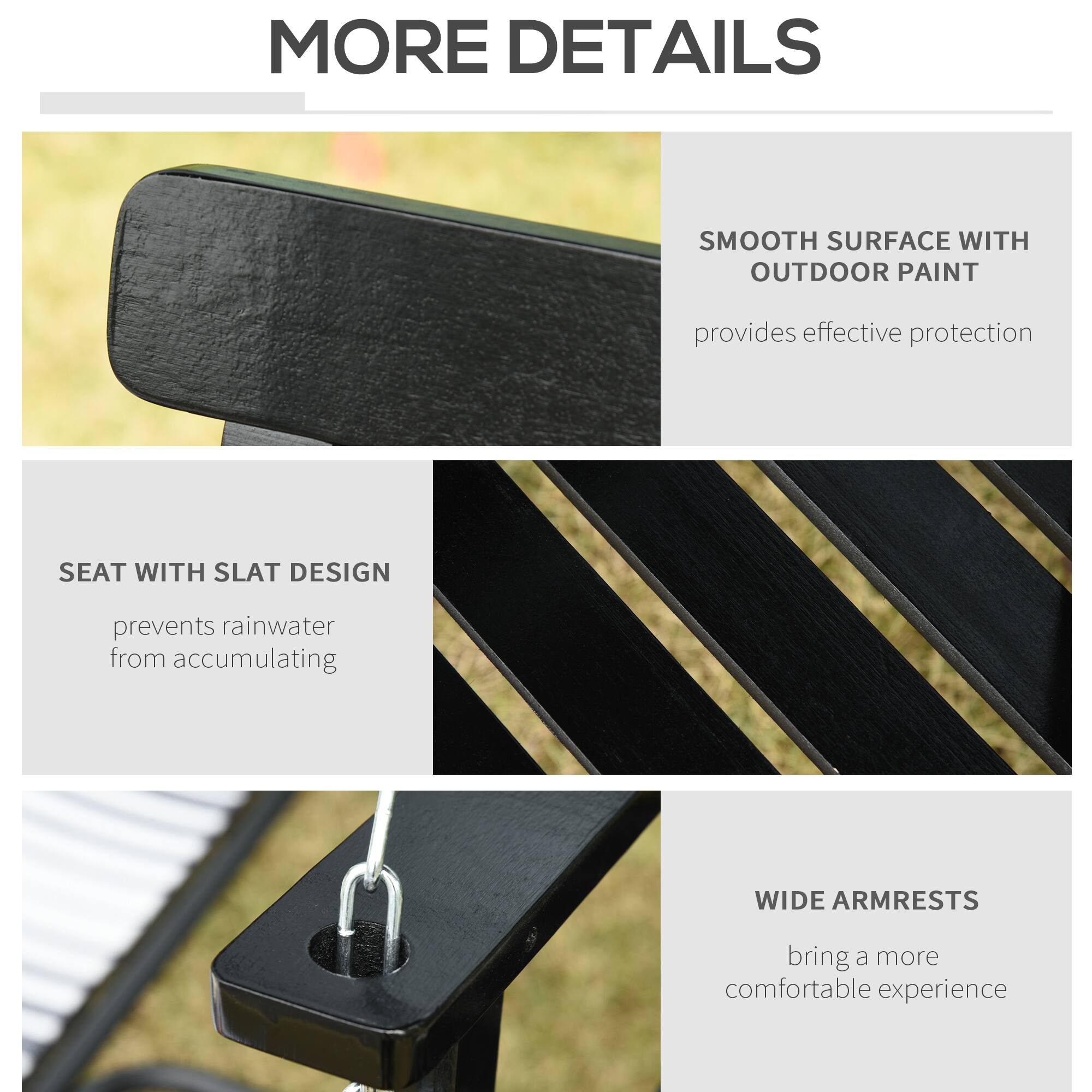 MORE DETAILS
SMOOTH SURFACE WITH OUTDOOR PAINT provides effective protection
SEAT WITH SLAT DESIGN prevents rainwater from accumulating
WIDE ARMRESTS bring a more comfortable experience