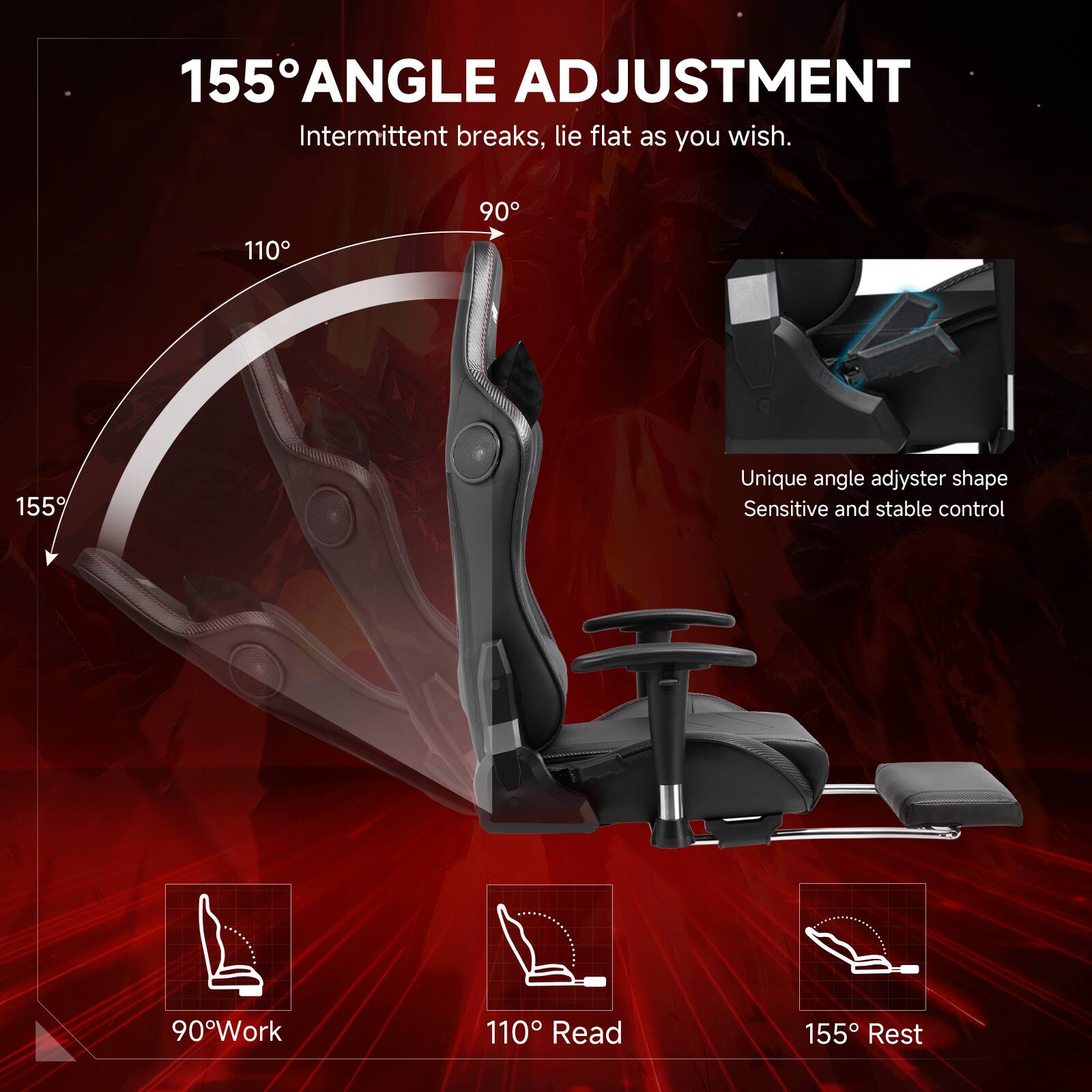 155° ANGLE ADJUSTMENT Intermittent breaks, lie flat as you wish. 110° 90° 155° Unique angle adjuster shape Sensitive and stable control 90° Work 110° Read 155° Rest
