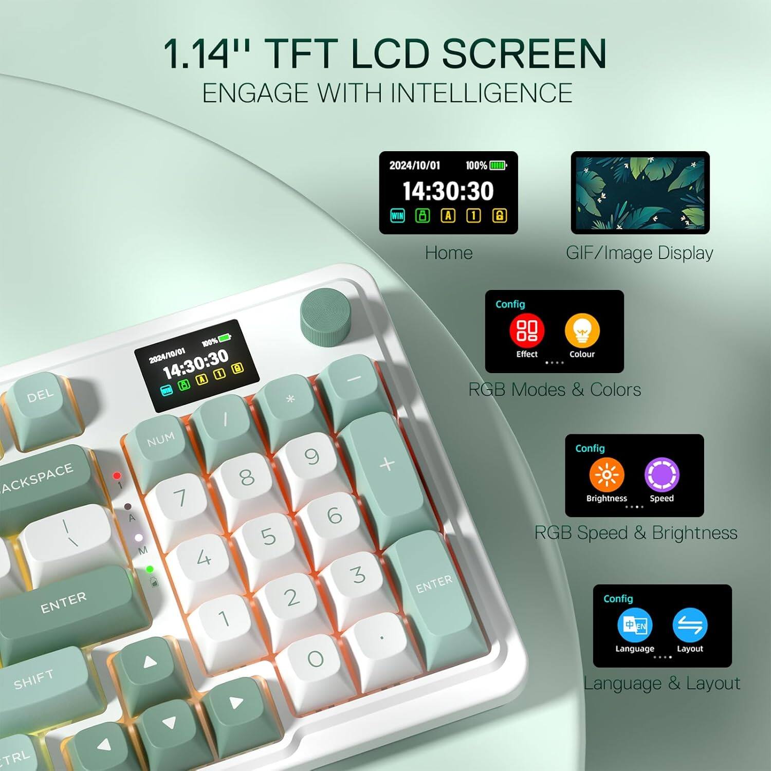 1.14" TFT LCD SCREEN ENGAGE WITH INTELLIGENCE

2024/10/01 100% 14:30:30 8 A 1 ca

Home
GIF/Image Display

Config
Effect Colour
RGB Modes & Colors
Brightness
Speed
Language Layout

DEL ACKSPACE / | ENTER SHIFT
