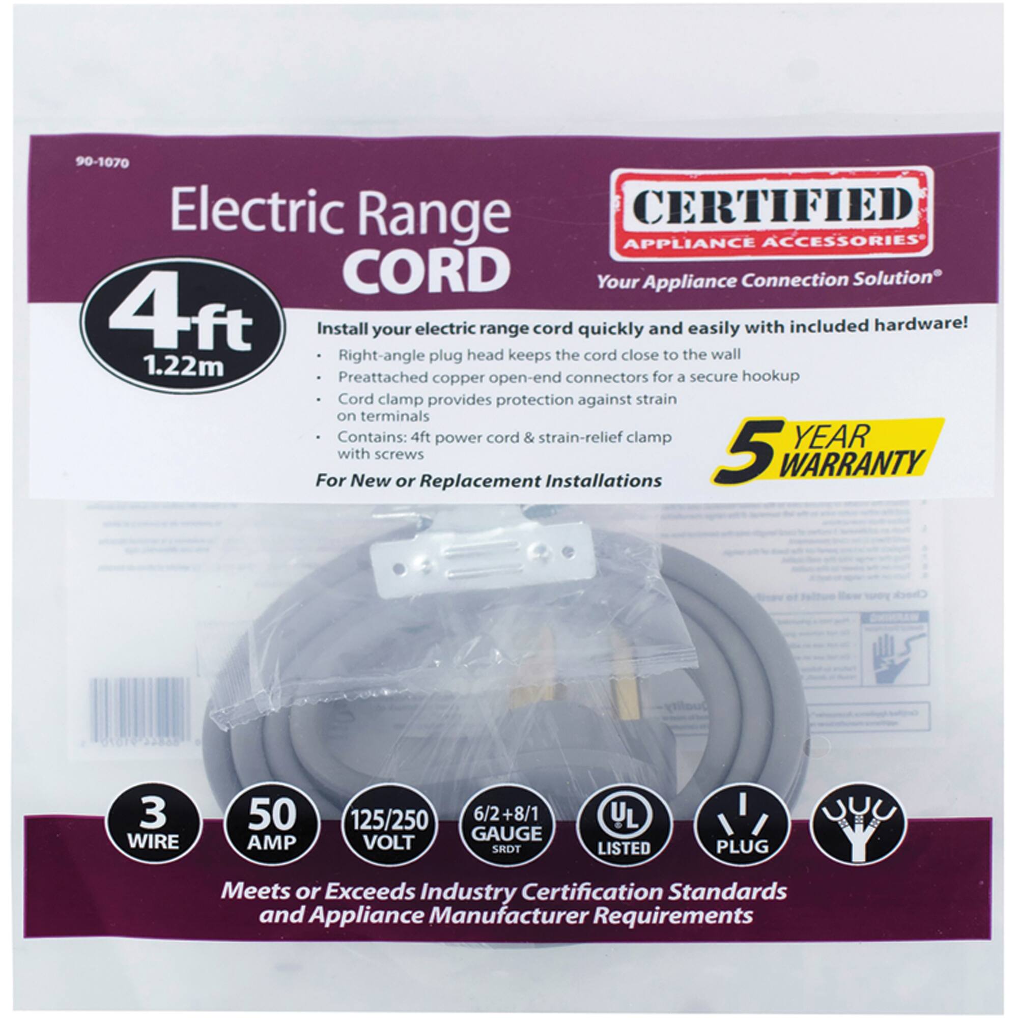 90-1070 Electric Range CORD

CERTIFIED APPLIANCE ACCESSORIES
Your Appliance Connection Solution

4ft
1.22m

Install your electric range cord quickly and easily with included hardware!
- Right-angle plug head keeps the cord close to the wall
- Preattached copper open-end connectors for a secure hookup
- Cord clamp provides protection against strain on terminals
- Contains: 4ft power cord & strain-relief clamp with screws

For New or Replacement Installations

5 YEAR WARRANTY

3 WIRE
50 AMP
125/250 VOLT
6/2+8/1 GAUGE

UL LISTED
PLUG

Meets or Exceeds Industry Certification Standards and Appliance Manufacturer Requirements