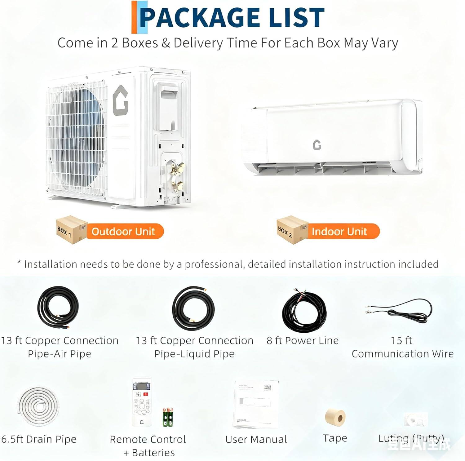**PACKAGE LIST**

Come in 2 Boxes & Delivery Time For Each Box May Vary

**BOX 1: Outdoor Unit**
- 13 ft Copper Connection Pipe-Air Pipe
- 13 ft Copper Connection Pipe-Liquid Pipe
- 8 ft Power Line
- 15 ft Communication Wire
- 6.5 ft Drain Pipe
- Remote Control + Batteries
- User Manual
- Tape
- Luting (Putty)

**BOX 2: Indoor Unit**
- Installation needs to be done by a professional, detailed installation instruction included

*Note: Installation needs to be done by a professional, detailed installation instruction included*