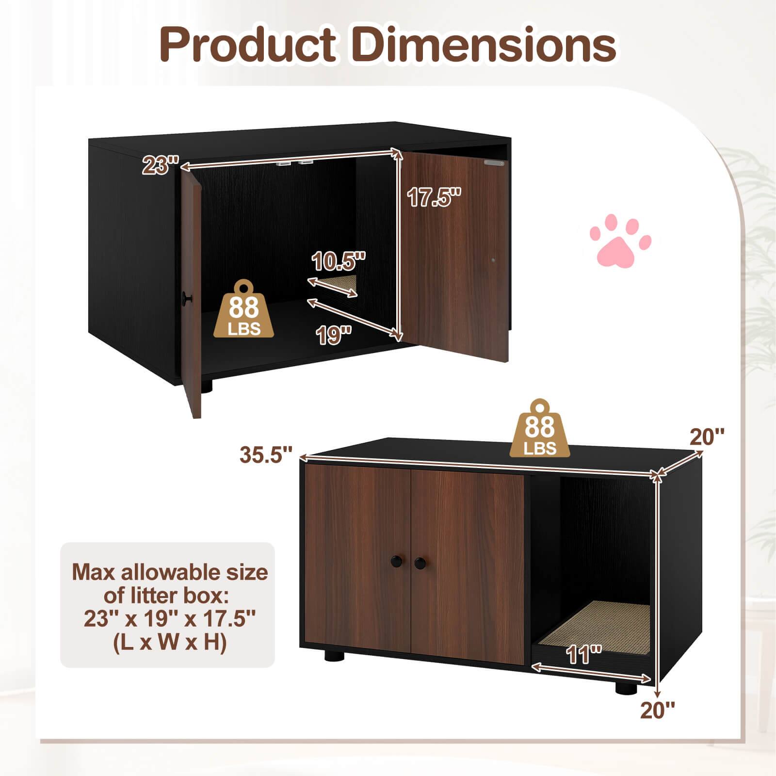 Product Dimensions:  
- 23" x 17.5" x 10.5" (88 LBS)  
- 19" x 35.5" x 88 LBS  
- Max allowable size of litter box: 23" x 19" x 17.5" (L x W x H)  
- 11" x 20" x 20"