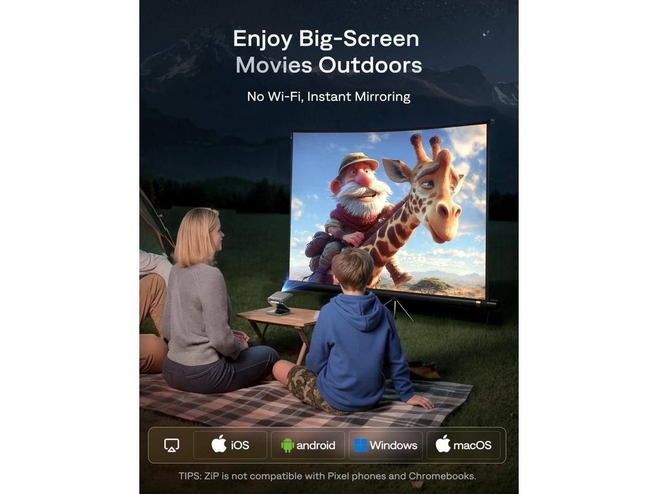 Enjoy Big-Screen Movies Outdoors  
No Wi-Fi, Instant Mirroring  

TIPS: ZIP is not compatible with Pixel phones and Chromebooks.  

iOS android Windows macOS
