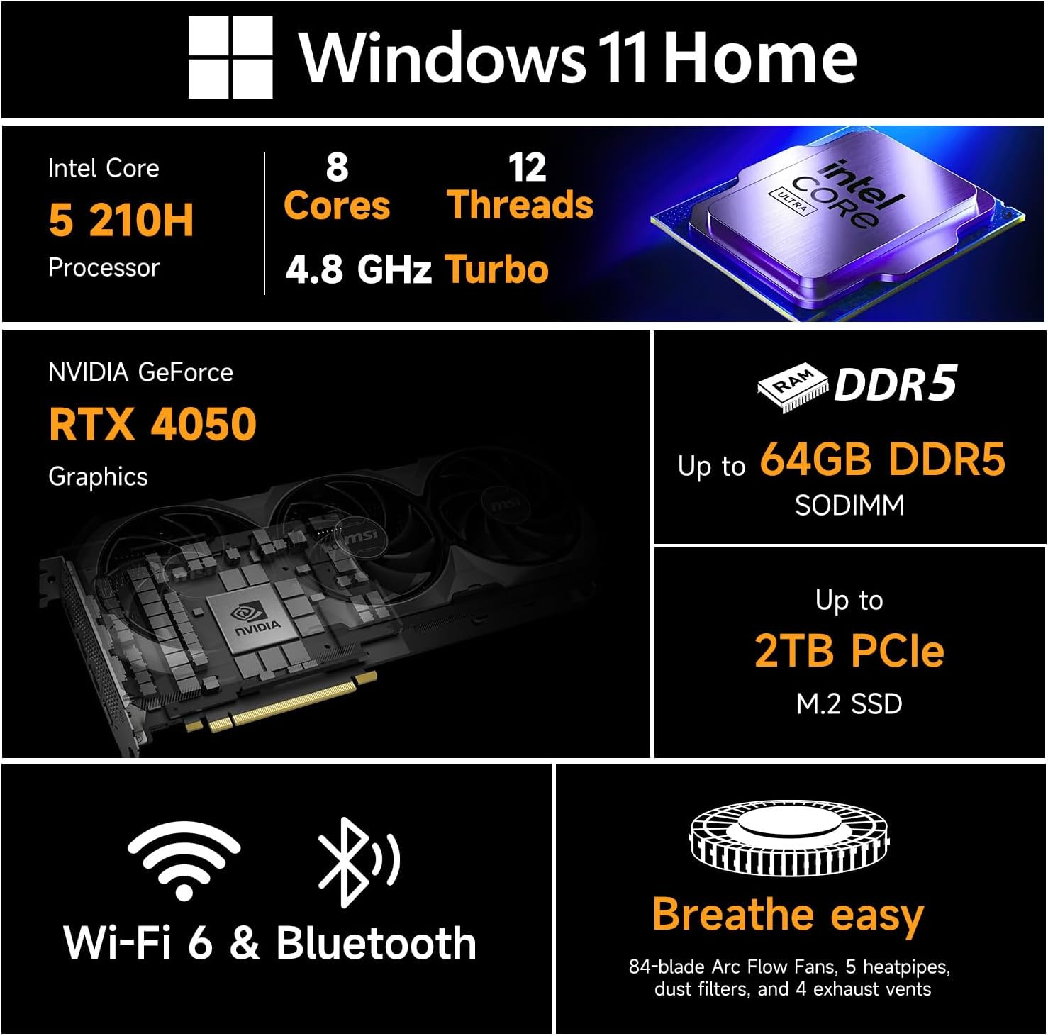 Windows 11 Home

Intel Core i5 210H Processor  
8 Cores  
12 Threads  
4.8 GHz Turbo

NVIDIA GeForce RTX 4050 Graphics

Up to 64GB DDR5 SODIMM

Up to 2TB PCIe M.2 SSD

Wi-Fi 6 & Bluetooth

Breathe easy  
84-blade Arc Flow Fans, 5 heatpipes, dust filters, and 4 exhaust vents