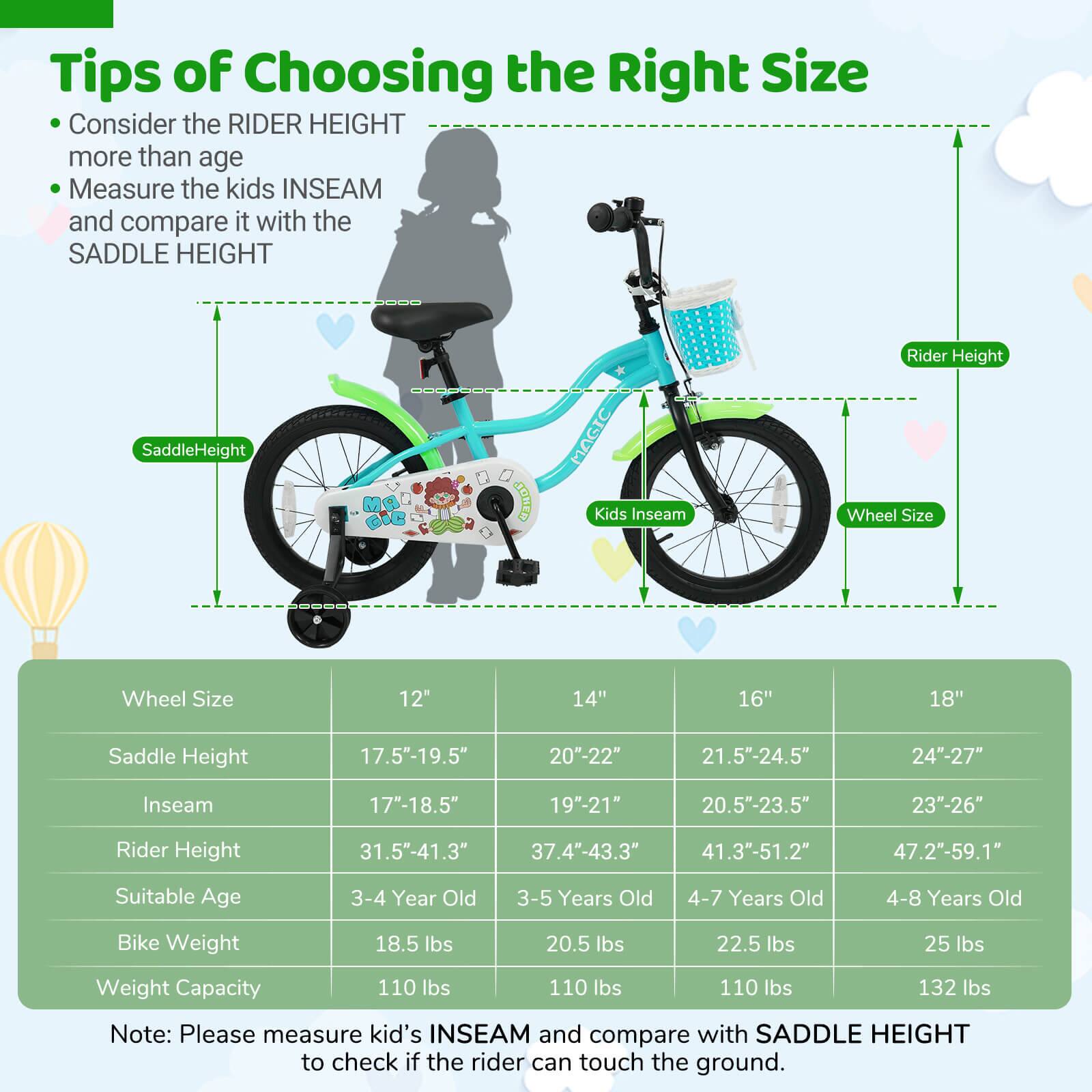 **Tips of Choosing the Right Size**

- Consider the RIDER HEIGHT more than age
- Measure the kids INSEAM and compare it with the SADDLE HEIGHT

| Wheel Size | 12" | 14" | 16" | 18" |
|------------|-----|-----|-----|-----|
| Saddle Height | 17.5"-19.5" | 20"-22" | 21.5"-24.5" | 24"-27" |
| Inseam | 17"-18.5" | 19"-21" | 20.5"-23.5" | 23"-26" |
| Rider Height | 31.5"-41.3" | 37.4"-43.3" | 41.3"-51.2" | 47.2"-59.1" |
| Suitable Age | 3-4 Year Old | 3-5 Years Old | 4-7 Years Old | 4-8 Years Old |
| Bike Weight | 18.5 lbs | 20