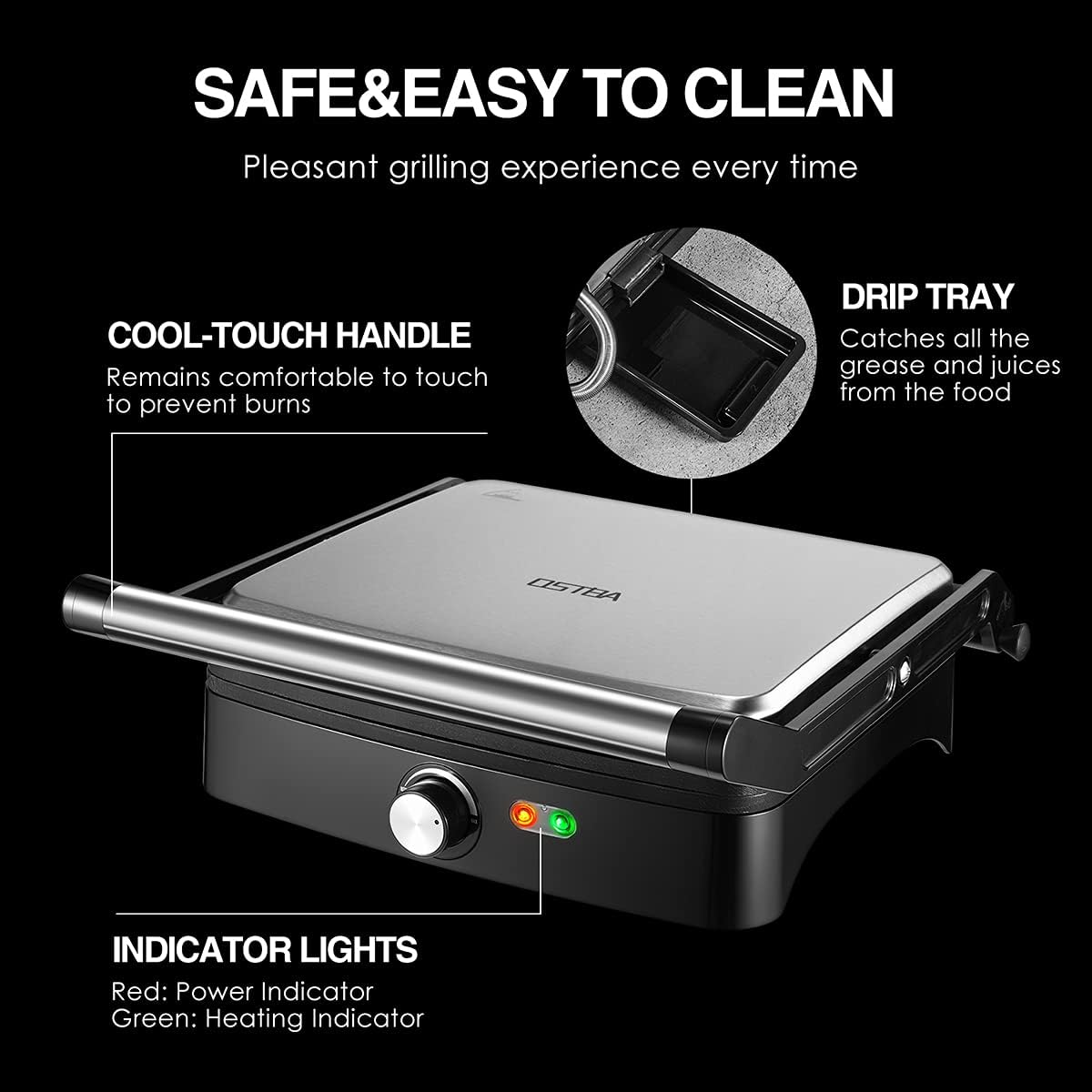 SAFE & EASY TO CLEAN  
Pleasant grilling experience every time  

COOL-TOUCH HANDLE  
Remains comfortable to touch to prevent burns  

DRIP TRAY  
Catches all the grease and juices from the food  

INDICATOR LIGHTS  
Red: Power Indicator  
Green: Heating Indicator